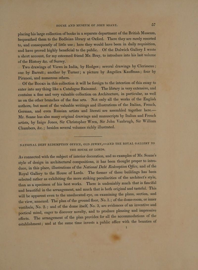 HOUSE AND MUSEUM OF JOHN SOANE. 7 placing his large collection of books in a separate department of the British Museum, bequeathed them to the Bodleian library at Oxford. There they are rarely resorted to, and consequently of little use; here they would have been in daily requisition, and have proved highly beneficial to the public. Of the Dulwich Gallery I wrote a short account, for my esteemed friend Mr. Bray, to introduce into his last volume of the History &c. of Surrey. Two drawings of Views in India, by Hodges; several drawings by Clerisseau ; one by Barratt; another by Turner; a picture by Angelica Kauffman; four by Piranesi, and numerous others. Of the Books in this collection it will be foreign to the intention of this essay to enter into any thing like a Catalogue Raisonné. The library is very extensive, and contains a fine and very valuable collection an Architecture, in particular, as well as on the other branches of the fine arts. Not only all the works of the English authors, but most of the valuable writings and illustrations of the Italian, French, German, and even Russian artists and literati are assembled together here.— Mr. Soane has also many original drawings and manuscripts by Italian and French artists, by Inigo Jones, Sir Christopher Wren, Sir John Vanbrugh, Sir William Chambers, &c.; besides several volumes richly illustrated. NATIONAL DEBT REDEMPTION OFFICE, OLD JEWRY,—AND THE ROYAL GALLERY TO THE HOUSE OF LORDS. As connected with the subject of interior decoration, and as examples of Mr. Soane’s style of design in architectural compositions, it has been thought proper to intro- duce, in this place, illustrations of the National Debt Redemption Office, and of the Royal Gallery to the House of Lords. The former of these buildings has been selected rather as exhibiting the more striking peculiarities of the architect's style, than as a specimen of his best works. There is undeniably much that is fanciful and beautiful in the arrangement, and much that is both original and tasteful. This will be apparent even to the uneducated eye, on examining the plans, section, and the view, annexed. The plan of the ground floor, No. 1.; of the dome-room, or inner vestibule, No. 2.; and of the dome itself, No. 3, are evidences of an inventive and poetical mind, eager to discover novelty, and to produce pleasing and impressive effects. The arrangement of the plan provides for all the accommodations of the establishment; and at the same time invests a public office with the beauties of 1