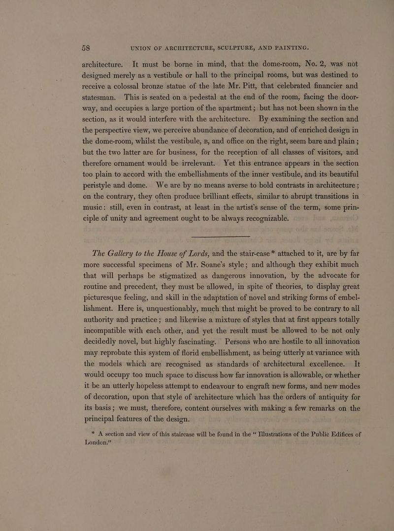 architecture. It must be borne in mind, that the dome-room, No. 2, was not designed merely as a vestibule or hall to the principal rooms, but was destined to receive a colossal bronze statue of the late Mr. Pitt, that celebrated financier and statesman. This is seated on a pedestal at the end of the room, facing the door- way, and occupies a large portion of the apartment; but has not been shown in the section, as it would interfere with the architecture. By examining the section and the perspective view, we perceive abundance of decoration, and of enriched design in the dome-room, whilst the vestibule, B, and office on the right, seem bare and plain ; but the two latter are for business, for the reception of all classes of visitors, and therefore ornament would be irrelevant. Yet this entrance appears in the section too plain to accord with the embellishments of the inner vestibule, and its beautiful peristyle and dome. We are by no means averse to bold contrasts in architecture ; on the contrary, they often produce brilliant effects, similar to abrupt transitions in music: still, even in contrast, at least in the artist’s sense of the term, some prin- ciple of unity and agreement ought to be always recognizable. The Gallery to the House of Lords, and the stair-case * attached to it, are by far more successful specimens of Mr. Soane’s style; and although they exhibit much that will perhaps be stigmatized as dangerous innovation, by the advocate for routine and precedent, they must be allowed, in spite of theories, to display great picturesque feeling, and skill in the adaptation of novel and striking forms of embel- lishment. Here is, unquestionably, much that might be proved to be contrary to all authority and practice ; and likewise a mixture of styles that at first appears totally incompatible with each other, and yet the result must be allowed to be not only decidedly novel, but highly fascinating. Persons who are hostile to all innovation may reprobate this system of florid embellishment, as being utterly at variance with the models which are recognised as standards of architectural excellence. It would occupy too much space to discuss how far innovation is allowable, or whether it be an utterly hopeless attempt to endeavour to engraft new forms, and new modes of decoration, upon that style of architecture which has the orders of antiquity for its basis; we must, therefore, content ourselves with making a few remarks on the principal features of the design. * A section and view of this staircase will be found in the “ Illustrations of the Public Edifices of London.”
