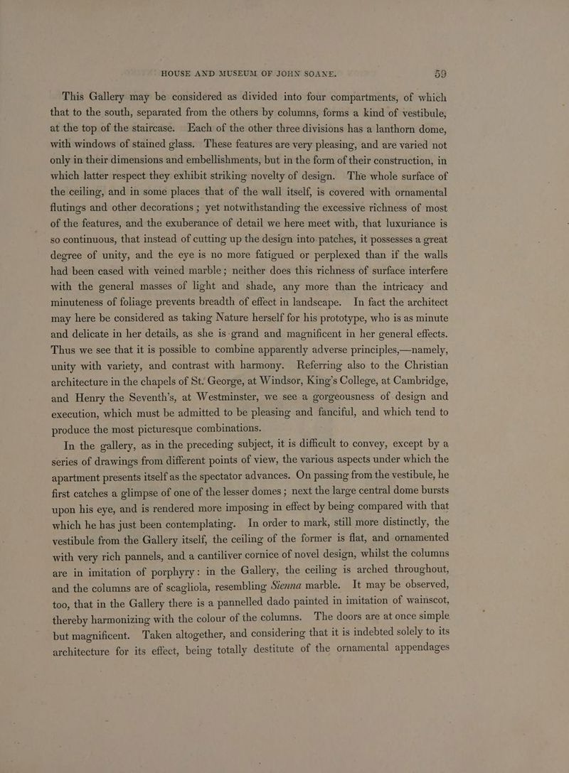 This Gallery may be considered as divided into four compartments, of which that to the south, separated from the others by columns, forms a kind of vestibule, at the top of the staircase. Each of the other three divisions has a lanthorn dome, with windows of stained glass. These features are very pleasing, and are varied not only in their dimensions and embellishments, but in the form of their construction, in which latter respect they exhibit striking novelty of design. The whole surface of the ceiling, and in some places that of the wall itself, is covered with ornamental flutings and other decorations ; yet notwithstanding the excessive richness of most of the features, and the exuberance of detail we here meet with, that luxuriance is so continuous, that instead of cutting up the design into patches, it possesses a great degree of unity, and the eye is no more fatigued or perplexed than if the walls had been cased with veined marble; neither does this richness of surface interfere with the general masses of light and shade, any more than the intricacy and minuteness of foliage prevents breadth of effect in landscape. In fact the architect may here be considered as taking Nature herself for his prototype, who is as minute and delicate in her details, as she is-grand and magnificent in her general effects. Thus we see that it is possible to combine apparently adverse principles,—namely, unity with variety, and contrast with harmony. Referring also to the Christian architecture in the chapels of St. George, at Windsor, King’s College, at Cambridge, and Henry the Seventh’s, at Westminster, we see a gorgeousness of design and execution, which must be admitted to be pleasing and fanciful, and which tend to produce the most picturesque combinations. In the gallery, as in the preceding subject, it is difficult to convey, except by a series of drawings from different points of view, the various aspects under which the apartment presents itself as the spectator advances. On passing from the vestibule, he first catches a glimpse of one of the lesser domes ; next the large central dome bursts upon his eye, and is rendered more imposing in effect by being compared with that which he has just been contemplating. In order to mark, still more distinctly, the vestibule from the Gallery itself, the ceiling of the former is flat, and ornamented with very rich pannels, and a cantiliver cornice of novel design, whilst the columns are in imitation of porphyry: in the Gallery, the ceiling is arched throughout, and the columns are of scagliola, resembling Siezna marble. It may be observed, too, that in the Gallery there is a pannelled dado painted in imitation of wainscot, thereby harmonizing with the colour of the columns. The doors are at once simple but magnificent. Taken altogether, and considering that it is indebted solely to its architecture for its effect, being totally destitute of the ornamental appendages
