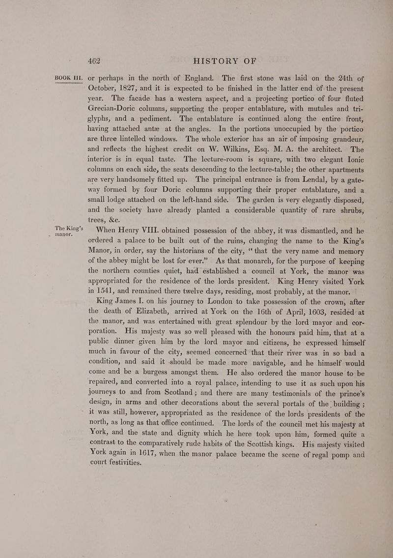 The King’s 462 HISTORY OF October, 1827, and it is expected to be finished in the latter end ofthe present year. The facade has a western aspect, and a projecting portico of four fluted Grecian-Doric columns, supporting the proper entablature, with mutules and tri- glyphs, and a pediment. The entablature is continued along the entire front, having attached ante at the angles. In the portions unoccupied by the: portico are three lintelled windows. The whole exterior has an air of imposing grandeur, and reflects the highest credit on W. Wilkins, Esq. M. A. the architect. The interior is in equal taste. The lecture-room is square, with two elegant Ionic columns on each side, the seats descending to the lecture-table; the other apartments are very handsomely fitted up. The principal entrance is from Lendal, by a gate- way formed by four Doric columns supporting their proper entablature, and a small lodge attached on the left-hand side. The garden is very elegantly disposed, and the society have already planted a considerable quantity of rare shrubs, trees, &amp;c. When Henry VIII. obtained possession of the abbey, it was dismantled, and he ordered a palace to be built out of the ruins, changing the name to the King’s Manor, in order, say the historians of the city, “that the very name and memory of the abbey might be lost for ever.” As that monarch, for the purpose of keeping the northern counties quiet, had established a council at York, the manor was appropriated for the residence of the lords president. King Henry visited York in 1541, and remained there twelve days, residing, most probably, at the manor. | King James I. on his journey to London to take possession of the crown, after the death of Elizabeth, arrived at York on the 16th of April, 1603, resided: at the manor, and was entertained with great splendour by the lord mayor and cor- poration. His majesty was so well pleased with the honours paid him, that at a public dinner given him by the lord mayor and citizens, he expressed’ himself much in favour of the city, seemed concerned that their river was in so bad a condition, and said it should be made more navigable, and he himself would come and be a burgess amongst them. He also ordered the manor house to be repaired, and converted into a royal palace, intending to use it as such upon his journeys to and from Scotland; and there are many testimonials of the prince’s design, in arms and other decorations about the several portals of the; building ; it was still, however, appropriated as the residence of the lords presidents of the north, as long as that office continued. The lords of the council met his majesty at York, and the state and dignity which he here took upon him, formed quite a contrast to the comparatively rude habits of the Scottish kings. His majesty visited York again in 1617, when the manor palace became the scene of regal pomp and court festivities.