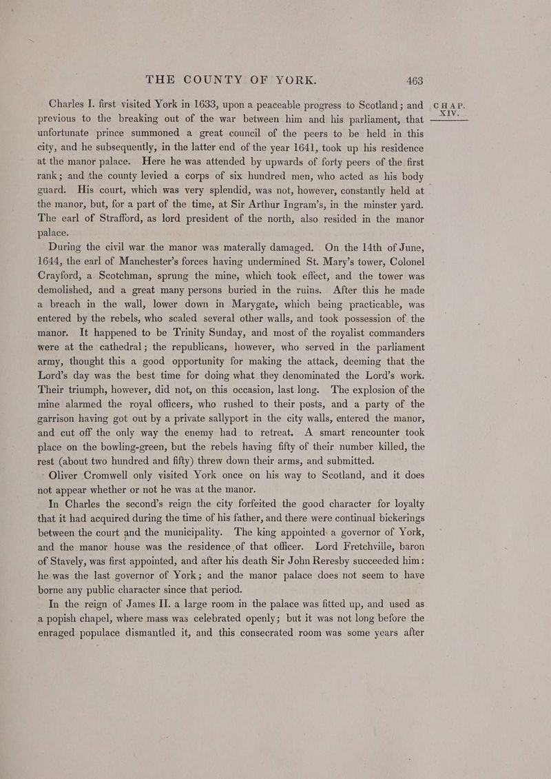 Charles I. first visited York in 1633, upon a peaceable progress to Scotland; and previous to the breaking out of the war between him and his parliament, that unfortunate prince summoned a great council of the peers to be held in this city, and he subsequently, in the latter end of the year 1641, took up his residence at the manor palace. Here he was attended by upwards of forty peers of the first rank ; and the county levied a corps of six hundred men, who acted as his body guard. His court, which was very splendid, was not, however, constantly held at the manor, but, for a part of the time, at Sir Arthur Ingram’s, in the minster yard. The earl of Strafford, as lord president of the north, also resided in the manor palace. During the civil war the manor was materally damaged. On the 14th of June, 1644, the earl of Manchester’s forces having undermined St. Mary’s tower, Colonel Crayford, a Scotchman, sprung the mine, which took effect, and the tower was demolished, and a great many persons buried in the ruins. After this he made a breach in the wall, lower down in Marygate, which being practicable, was entered by the rebels, who scaled several other walls, and took possession of the manor. It happened to be Trinity Sunday, and most of the royalist commanders were at the cathedral; the republicans, however, who served in the parliament army, thought this a good opportunity for making the attack, deeming that the Lord’s day was the best time for doing what they denominated the Lord’s work. Their triumph, however, did not, on this occasion, last long. The explosion of the mine alarmed the royal officers, who rushed to their posts, and a party of the garrison having got out by a private sallyport in the city walls, entered the manor, and cut off the only way the enemy had to retreat. A smart rencounter took place on the bowling-green, but the rebels having fifty of their number killed, the rest (about two hundred and fifty) threw down their arms, and submitted. - Oliver Cromwell only visited York once on his way to Scotland, and it does not appear whether or not he was at the manor. In Charles the second’s reign the city forfeited the good character for loyalty that it had acquired during the time of his father, and there were continual bickerings between the court and the municipality. The king appointed: a governor of York, and the manor house was the residence of that officer. Lord Fretchville, baron of Stavely, was first appointed, and after his death Sir John Reresby succeeded him: he was the last governor of York; and the manor palace does not seem to have borne any public character since that period. . In the reign of James II. a large room in the palace was fitted up, and used as a popish chapel, where mass was celebrated openly; but it was not long before the enraged populace dismantled it, and this consecrated room was some years after CHAP.