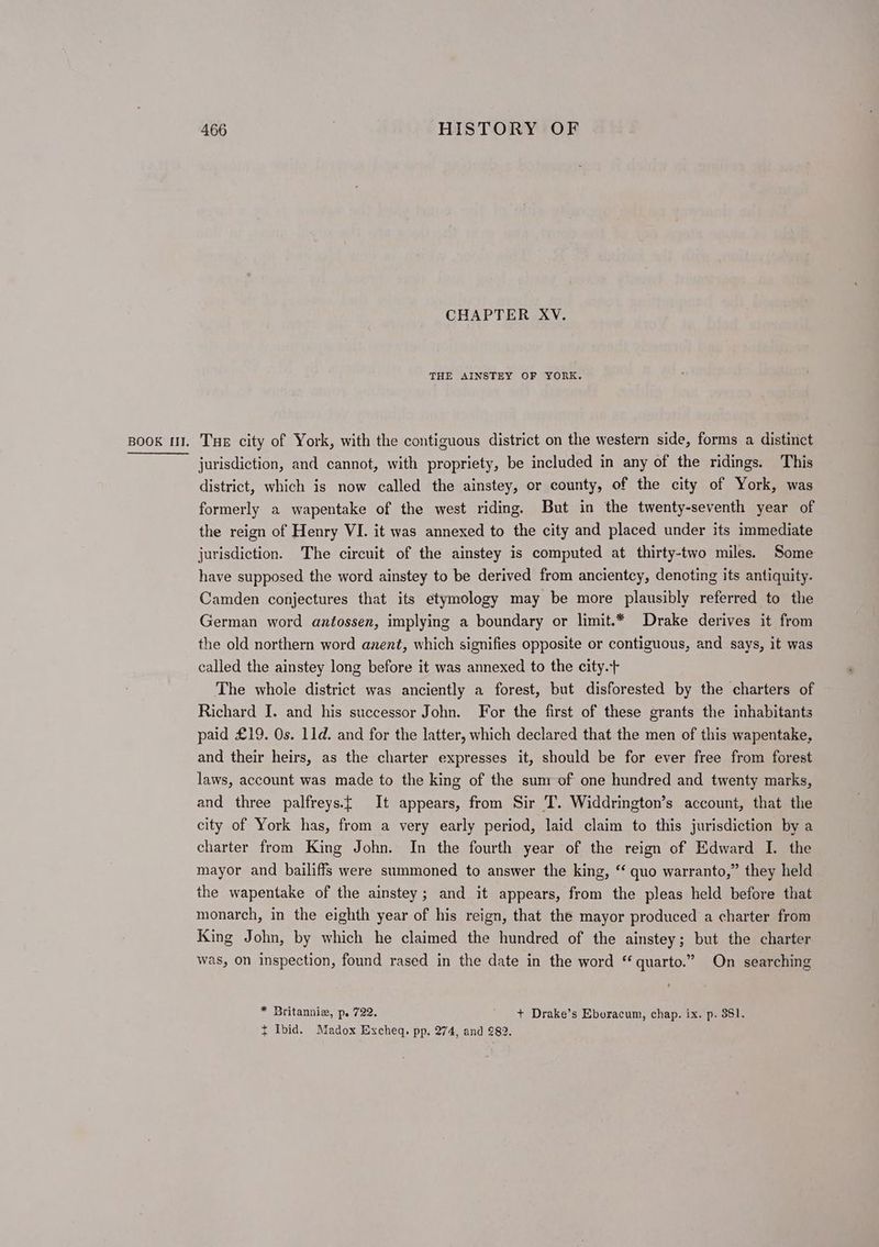 CHAPTER XV. THE AINSTEY OF YORK. Book mW. Tue city of York, with the contiguous district on the western side, forms a distinct jurisdiction, and cannot, with propriety, be included in any of the ridings. This district, which is now called the ainstey, or county, of the city of York, was formerly a wapentake of the west riding. But in the twenty-seventh year of the reign of Henry VI. it was annexed to the city and placed under its immediate jurisdiction. The circuit of the ainstey is computed at thirty-two miles. Some have supposed the word ainstey to be derived from ancientcy, denoting its antiquity. Camden conjectures that its etymology may be more plausibly referred to the German word antossen, implying a boundary or limit.* Drake derives it from the old northern word anent, which signifies opposite or contiguous, and says, it was called the ainstey long before it was annexed to the city.+ The whole district was anciently a forest, but disforested by the charters of Richard I. and his successor John. For the first of these grants the inhabitants paid £19. Os. 11d. and for the latter, which declared that the men of this wapentake, and their heirs, as the charter expresses it, should be for ever free from forest laws, account was made to the king of the sum of one hundred and twenty marks, and three palfreys.£ It appears, from Sir 'T. Widdrington’s account, that the city of York has, from a very early period, laid claim to this jurisdiction by a charter from King John. In the fourth year of the reign of Edward I. the mayor and bailiffs were summoned to answer the king, “ quo warranto,” they held the wapentake of the ainstey; and it appears, from the pleas held before that monarch, in the eighth year of his reign, that the mayor produced a charter from King John, by which he claimed the hundred of the ainstey; but the charter was, on inspection, found rased in the date in the word “quarto.” On searching * Britanniz, p. 722. + Drake’s Eboracum, chap. ix. p. 381. t Ibid. Madox Excheq. pp. 274, and 282.