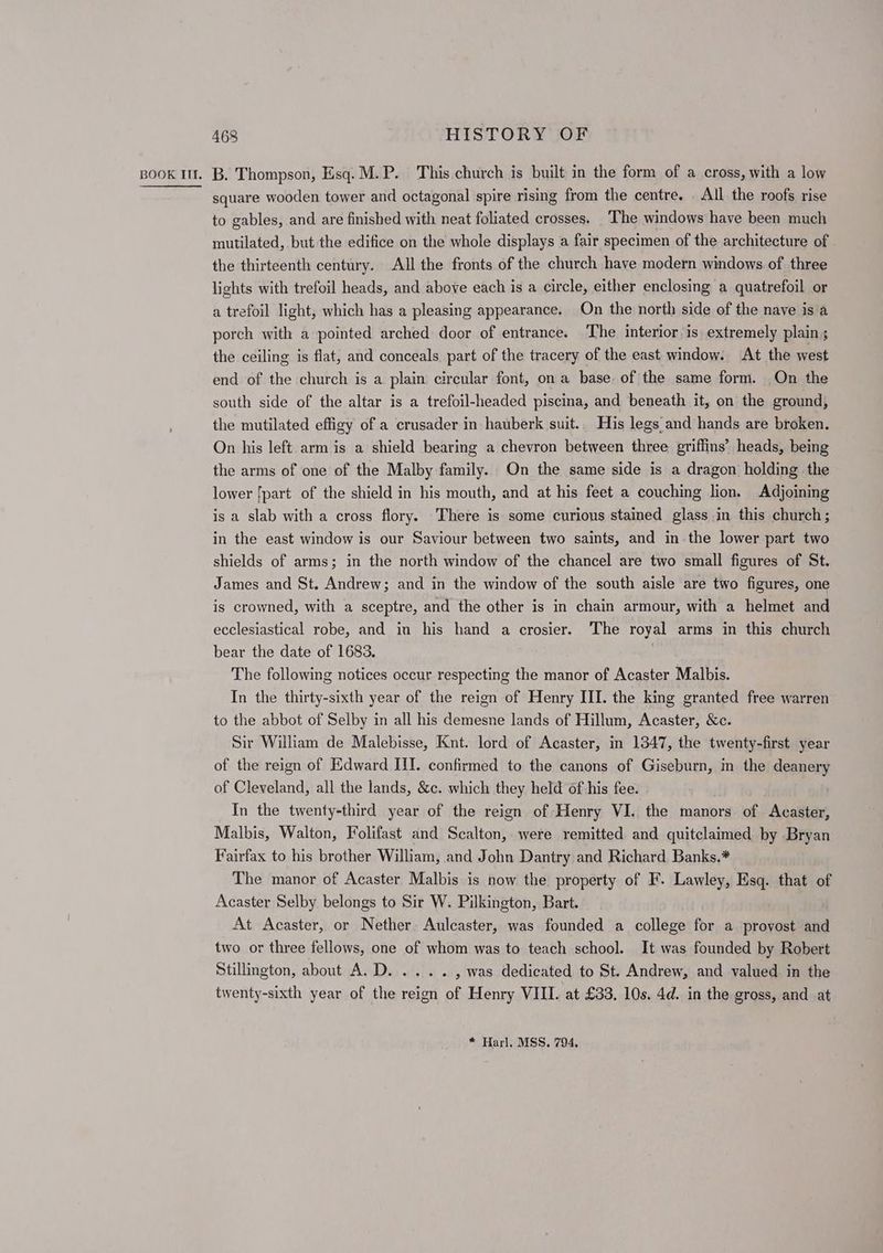 square wooden tower and octagonal spire rising from the centre. _ All the roofs rise to gables, and are finished with neat foliated crosses. The windows have been much mutilated, but the edifice on the whole displays a fair specimen of the architecture of the thirteenth century. All the fronts of the church have modern windows of three lights with trefoil heads, and above each is a circle, either enclosing a quatrefoil or a trefoil light, which has a pleasing appearance. On the north side of the nave is a porch with a pointed arched door of entrance. The interior is extremely plain; the ceiling is flat, and conceals part of the tracery of the east window. At the west end of the church is a plain circular font, on a base. of the same form. On the south side of the altar is a trefoil-headed piscina, and beneath it, on the ground, the mutilated effigy of a crusader in hauberk suit.. His legs and hands are broken. On his left arm is a shield bearing a chevron between three griffins’ heads, being the arms of one of the Malby family. On the same side is a dragon holding the lower [part of the shield in his mouth, and at his feet a couching lion. Adjoining is a slab with a cross flory. There is some curious stained glass in this church; in the east window is our Saviour between two saints, and inthe lower part two shields of arms; in the north window of the chancel are two small figures of St. James and St. Andrew; and in the window of the south aisle are two figures, one is crowned, with a sceptre, and the other is in chain armour, with a helmet and ecclesiastical robe, and in his hand a crosier. The royal arms in this church bear the date of 1683. . The following notices occur respecting the manor of Acaster Malbis. In the thirty-sixth year of the reign of Henry III. the king granted free warren to the abbot of Selby in all his demesne lands of Hillum, Acaster, &amp;c. Sir William de Malebisse, Knt. lord of Acaster, in 1347, the twenty-first year of the reign of Edward III. confirmed to the canons of Giseburn, in the deanery of Cleveland, all the lands, &amp;c. which they held of his fee. In the twenty-third year of the reign of Henry VI. the manors of Acaster, Malbis, Walton, Folifast and Scalton, were remitted and quitclaimed by Bryan Fairfax to his brother William, and John Dantry and Richard Banks.* The manor of Acaster Malbis is now the property of F. Lawley, Esq. that of Acaster Selby belongs to Sir W. Pilkington, Bart. At Acaster, or Nether. Aulcaster, was founded a college for a provost and two or three fellows, one of whom was to teach school. It was founded by Robert Stillington, about A.D. .... , was dedicated to St. Andrew, and valued in the twenty-sixth year of the reign of Henry VIII. at £33, 10s. 4d. in the gross, and at