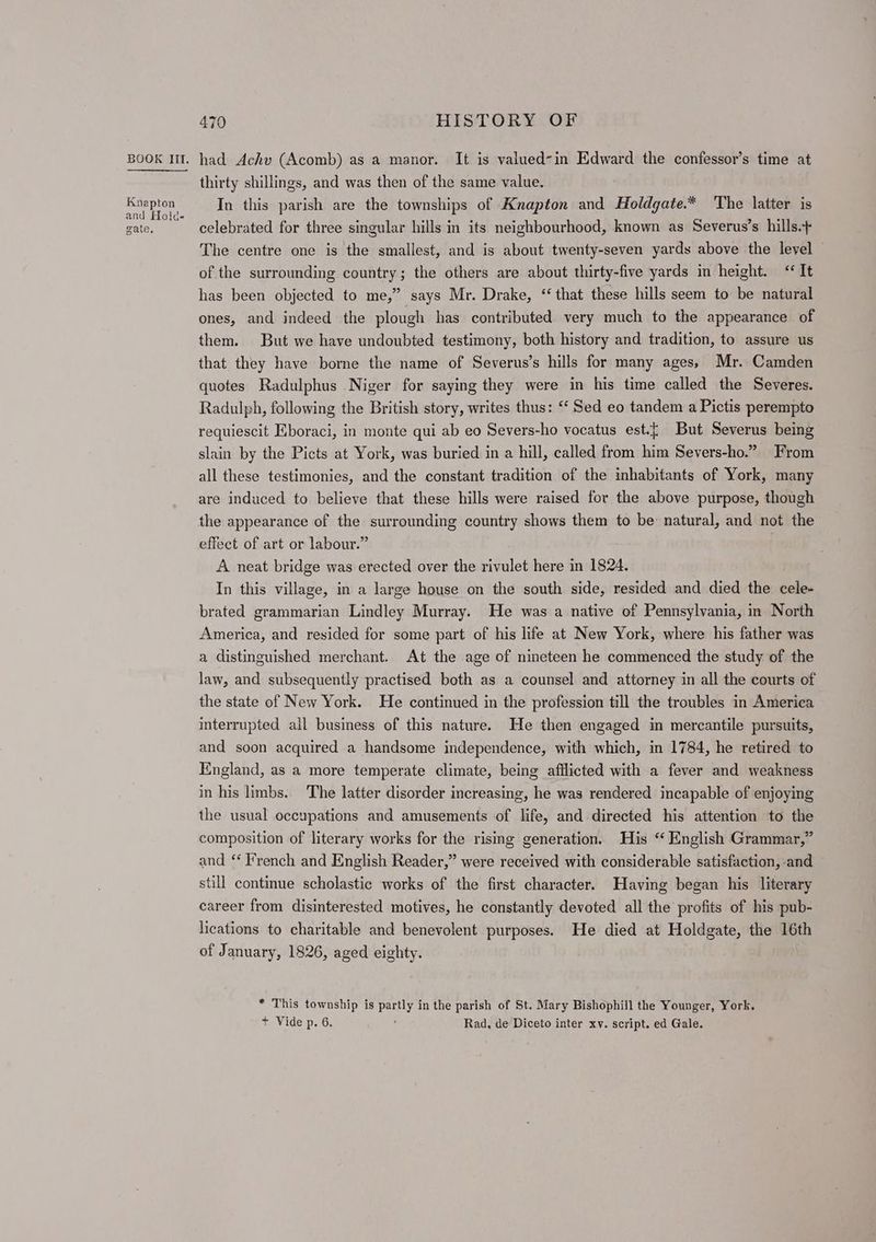 Knapton and Hold- gate, 470 HISTORY OF had Achv (Acomb) as a manor. It is valued-in Edward the confessor’s time at thirty shillings, and was then of the same value. In this parish are the townships of Knapton and Holdgate.* The latter is celebrated for three singular hills in its neighbourhood, known as Severus’s hills. The centre one is the smallest, and is about twenty-seven yards above the level — of the surrounding country; the others are about thirty-five yards in height. “It has been objected to me,” says Mr. Drake, “that these hills seem to be natural ones, and indeed the plough has contributed very much to the appearance of them. But we have undoubted testimony, both history and tradition, to assure us that they have borne the name of Severus’s hills for many ages, Mr. Camden quotes Radulphus Niger for saying they were in his time called the Severes. Radulph, following the British story, writes thus: ‘‘ Sed eo tandem a Pictis perempto requiescit Eboraci, in monte qui ab eo Severs-ho vocatus est.{ But Severus being slain by the Picts at York, was buried in a hill, called from him Severs-ho.” From all these testimonies, and the constant tradition of the inhabitants of York, many are induced to believe that these hills were raised for the above purpose, though the appearance of the surrounding country shows them to be: natural, and not the effect of art or labour.” A neat bridge was erected over the rivulet here in 1824, In this village, in a large house on the south side, resided and died the cele- brated grammarian Lindley Murray. He was a native of Pennsylvania, in North America, and resided for some part of his life at New York, where his father was a distinguished merchant. At the age of nineteen he commenced the study of the law, and subsequently practised both as a counsel and attorney in all the courts of the state of New York. He continued in the profession till the troubles in America interrupted all business of this nature. He then engaged in mercantile pursuits, and soon acquired a handsome independence, with which, in 1784, he retired to England, as a more temperate climate, being afflicted with a fever and weakness in his limbs. The latter disorder increasing, he was rendered incapable of enjoying the usual occupations and amusements of life, and directed his attention to the composition of literary works for the rising generation. His “ English Grammar,” and “ T’rench and English Reader,” were received with considerable satisfaction, and still continue scholastic works of the first character. Having began his literary career from disinterested motives, he constantly devoted all the profits of his pub- lications to charitable and benevolent purposes. He died at Holdgate, the 16th of January, 1826, aged eighty. * This township is ate in the parish of St. Mary Bishophill the Younger, York. + Vide p. 6. Rad, de Diceto inter xv. script. ed Gale.