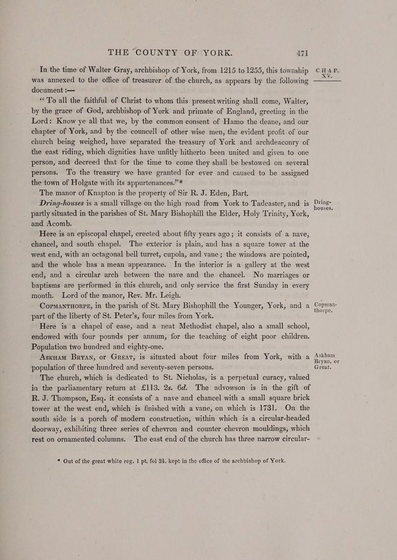 In the time of Walter Gray, archbishop of York, from 1215 to 1255, this township was annexed to the office of treasurer of the church, as appears by the following document :— “To all the faithful of Christ to whom this present writing shall come, Walter, by the grace of God, archbishop of York and primate of England, greeting in the Lord: Know ye all that we, by the common consent of Hamo the deane, and our chapter of York, and by the councell of other wise men, the evident profit of our church being weighed, have separated the treasury of York and archdeaconry of the east riding, which dignities have unfitly hitherto been united and given to one person, and decreed that for the time to come they shall be bestowed on several persons. To the treasury we have granted for ever and caused to be assigned the town of Holgate with its appurtenances.” * The manor of Knapton is the property of Sir R. J. Eden, Bart. Dring-houses is a small village on the high road from York to Tadcaster, and is partly situated in the parishes of St. Mary Bishophill the Elder, Holy Trinity, York, and Acomb. Here is an episcopal chapel, erected about fifty years ago; it consists of a nave, chancel, and south chapel. The exterior is plain, and has a square tower at the west end, with an octagonal bell turret, cupola, and vane; the windows are pointed, and the whole has a mean appearance. Jn the interior is a gallery at the west end, and a circular arch between the nave and the chancel. No marriages or baptisms are performed in this church, and only service the first Sunday in every month. Lord of the manor, Rev. Mr. Leigh. . CopmantHorpe, in the parish of St. Mary Bishophill the Younger, York, and a part of the liberty of St. Peter’s, four miles from York. Here isa chapel of ease, and a neat Methodist chapel, also a small school, endowed with four pounds per annum, for the teaching of eight poor children. Population two hundred and eighty-one. Asxuam Bryan, or Great, is situated about four miles from York, with a population of three hundred and seventy-seven persons. The church, which is dedicated to St. Nicholas, is a perpetual curacy, valued in the parliamentary return at £113. 2s. 6d. The advowson is in the gift of R. J. Thompson, Esq. it consists of a nave and chancel with a small square brick tower at the west end, which is finished with a vane, on which is 1731. On the south side is a porch of modern construction, within which is a circular-headed doorway, exhibiting three series of chevron and counter chevron mouldings, which rest on ornamented columns. The east end of the church has three narrow circular- * Out of the great white reg. 1 pt. fol 34. kept in the office of the archbishop of York. Dring- houses. Copman- thorpe. Askham Bryan, or Great.