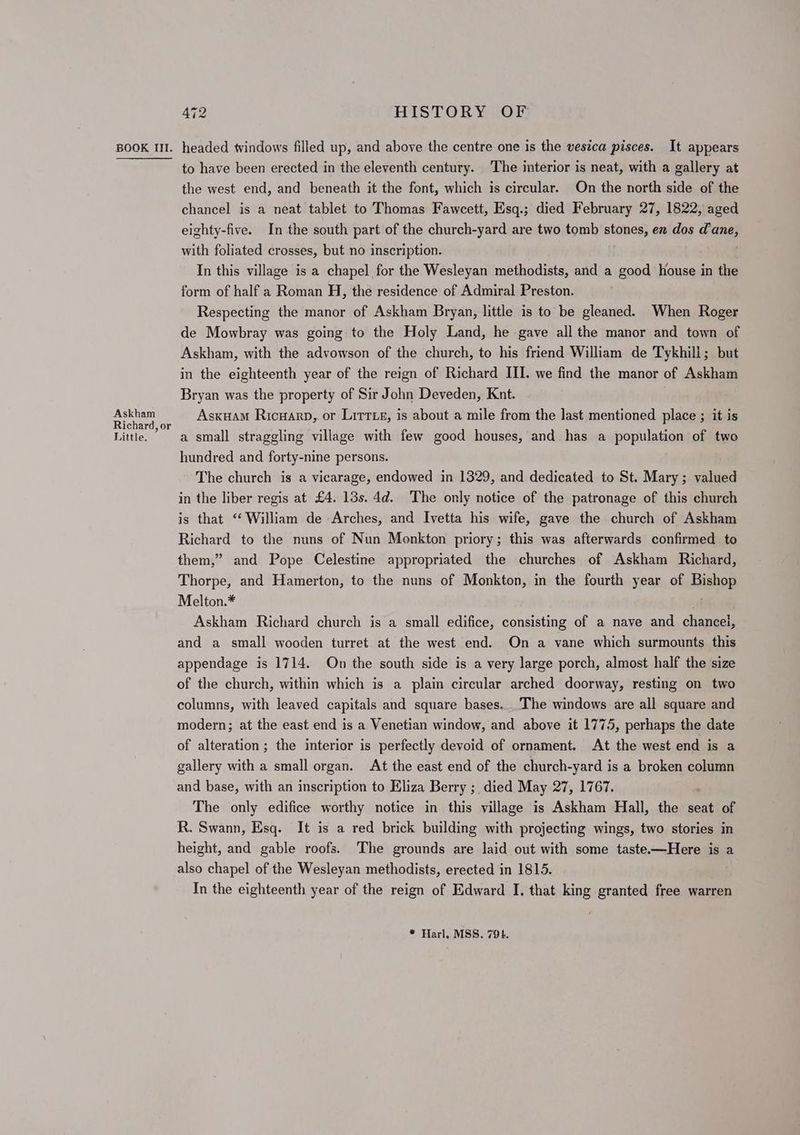 Askham Richard, or Little. 472 HISTORY OF to have been erected in the eleventh century. The interior is neat, with a gallery at the west end, and beneath it the font, which is circular. On the north side of the chancel is a neat tablet to Thomas Fawcett, Esq.; died February 27, 1822, aged eighty-five. In the south part of the church-yard are two tomb stones, en dos ins with foliated crosses, but no inscription. In this village is a chapel for the Wesleyan methodists, and a good house in the form of half a Roman H, the residence of Admiral Preston. Respecting the manor of Askham Bryan, little is to be gleaned. When Roger de Mowbray was going to the Holy Land, he gave all the manor and town of Askham, with the advowson of the church, to his friend William de Tykhili; but in the eighteenth year of the reign of Richard III. we find the manor of Askham Bryan was the property of Sir John Deveden, Knut. Asxuam Ricnarp, or Littte, is about a mile from the last mentioned place ; it is a small straggling village with few good houses, and has a population of two hundred and forty-nine persons. The church is a vicarage, endowed in 1329, and dedicated to St. Mary; valued in the liber regis at £4. 13s. 4d. The only notice of the patronage of this church is that “ William de Arches, and Ivetta his wife, gave the church of Askham Richard to the nuns of Nun Monkton priory; this was afterwards confirmed to them,” and Pope Celestine appropriated the churches of Askham Richard, Thorpe, and Hamerton, to the nuns of Monkton, in the fourth year of Hishow Melton.* Askham Richard church is a small edifice, consisting of a nave and chancel, and a small wooden turret at the west end. On a vane which surmounts this appendage is 1714. On the south side is a very large porch, almost half the size of the church, within which is a plain circular arched doorway, resting on two columns, with leaved capitals and square bases. The windows are all square and modern; at the east end is a Venetian window, and above it 1775, perhaps the date of alteration; the interior is perfectly devoid of ornament. At the west end is a gallery with a small organ. At the east end of the church-yard is a broken column and base, with an inscription to Eliza Berry ;_ died May 27, 1767. The only edifice worthy notice in this village is Askham Hall, the seat of R. Swann, Esq. It is a red brick building with projecting wings, two stories in height, and gable roofs. The grounds are laid out with some taste—Here is a also chapel of the Wesleyan methodists, erected in 1815. In the eighteenth year of the reign of Edward I. that king granted free warren