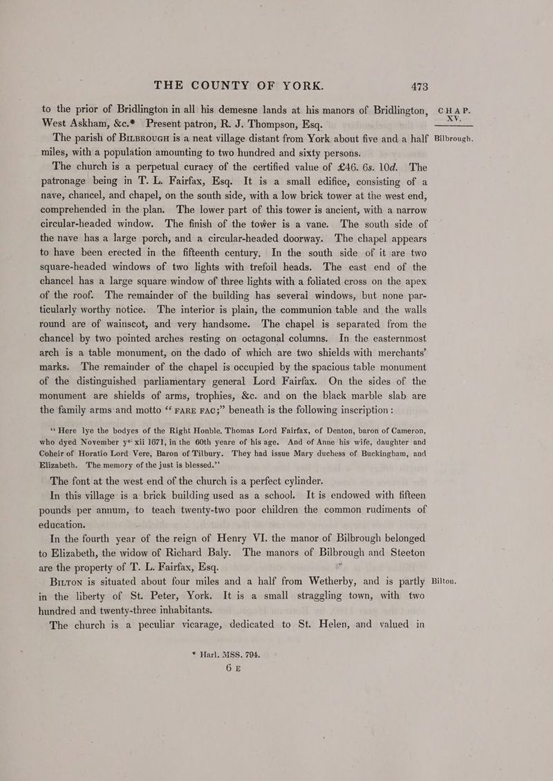 to the prior of Bridlington in all his demesne lands at his manors of Bridlington, West Askham, &amp;c.* Present patron, R. J. Thompson, Esq. The parish of Brrproved is a neat village distant from York about five and a half miles, with a population amounting to two hundred and sixty persons. The church is a perpetual curacy of the certified value of £46. 6s. 10d. The patronage being in T. L. Fairfax, Esq. It is a small edifice, consisting of a nave, chancel, and chapel, on the south side, with a low brick tower at the west end, comprehended in the plan. The lower part of this tower is ancient, with a narrow circular-headed window. The finish of the tower is a vane. The south side of the nave has a large porch, and a circular-headed doorway. The chapel appears to have been erected in the fifteenth century. In the south side of it are two square-headed windows of two lights with trefoil heads. The east end of the chancel has a large square window of three lights with a foliated cross on the apex of the roof. The remainder of the building has several windows, but none par- ticularly worthy notice. The interior is plain, the communion table and the walls round are of wainscot, and very handsome. The chapel is separated from the chancel by two pointed arches resting on octagonal columns. In the easternmost arch is a table monument, on the dado of which are two shields with merchants’ marks. The remainder of the chapel is occupied by the spacious table monument of the distinguished parliamentary general Lord Fairfax. On the sides of the monument are shields of arms, trophies, &amp;c. and on the black marble slab are the family arms and motto ‘‘ rarE Fac;” beneath is the following inscription : ‘“¢ Here lye the bodyes of the Right Honble, Thomas Lord Fairfax, of Denton, baron of Cameron, who dyed November y* xii 1671, in the 60th yeare of hisage. And of Anne his wife, daughter and Coheir of Horatio Lord Vere, Baron of Tilbury. They had issue Mary duchess of Buckingham, and Elizabeth. The memory of the just is blessed.”’ The font at the west end of the church is a perfect cylinder. In this village is a brick building used as a school. It is endowed with fifteen pounds per annum, to teach twenty-two poor children the common rudiments of education. In the fourth year “of the reign of Henry VI. the manor of Bilbrough belonged to Elizabeth, the widow of Richard Baly. The manors of Bilbrengh and Steeton are the property of T. L. Fairfax, Esq. Bitton is situated about four miles and a half from Wetherby, and is partly in the liberty of St. Peter, York. It is a small straggling town, with two hundred and twenty-three inhabitants. The church is a peculiar vicarage, dedicated to St. Helen, and valued in * Harl. MSS. 794. 6E CHAP. XV. Bilbrough. Bilton,