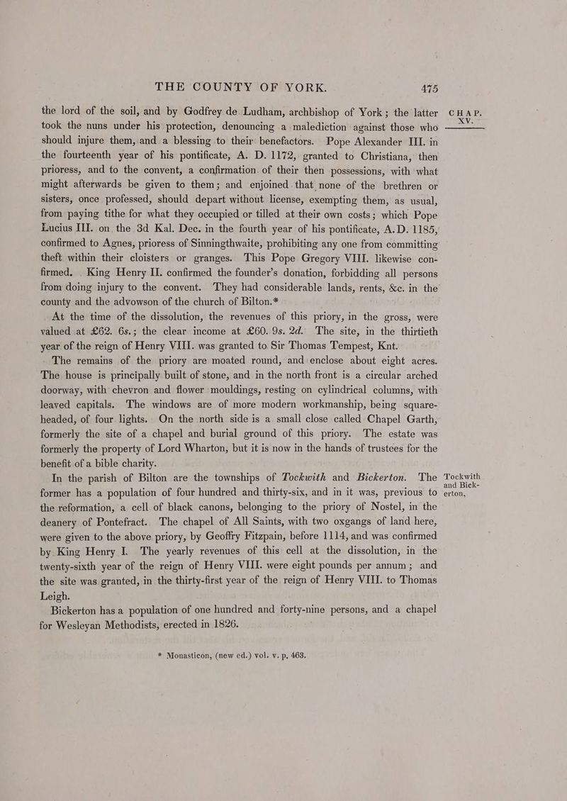 the lord of the soil, and by Godfrey de.Ludham, archbishop of York ; the latter took the nuns under his protection, denouncing .a malediction against those who should injure them,.and a blessing to their benefactors. Pope Alexander III. in the fourteenth year of his pontificate, A. D. 1172, granted to Christiana, then prioress, and to the convent, a confirmation. of their then possessions, with what might afterwards be given to them; and enjoined that none of the brethren or sisters, once professed, should depart without license, exempting them, as usual, from paying tithe for what they occupied or tilled at their own costs; which Pope Lucius III. on, the 3d Kal. Dec. in the fourth year of his pontificate, A.D. 1185, confirmed to Agnes, prioress of Sinningthwaite, prohibiting any one from committing theft. within their cloisters or granges. This Pope Gregory VIII. likewise con- firmed. King Henry II. confirmed the founder’s donation, forbidding all persons from doing injury to the convent. They had considerable lands, rents, &amp;c. in the county and the advowson of the church of Bilton.* At the time of the dissolution, the revenues of this priory, in the gross, were valued at £62. 6s.; the clear income at £60. 9s. 2d. The site, in the thirtieth year of the reign of Henry VIII. was granted to Sir Thomas Tempest, Knt. The remains of the priory are moated round, and enclose about eight acres. The house is principally built of stone, and in the north front is a circular arched doorway, with chevron and flower mouldings, resting on cylindrical columns, with leaved capitals. The windows are of more modern workmanship, being square- headed, of four lights. On the north side is a small close called Chapel Garth, formerly the site of a chapel and burial ground of this priory. The estate was formerly the property of Lord Wharton, but it is now in the hands of trustees for the benefit of a bible charity. In the parish of Bilton are the townships of Tockwith and Bickerton. The former has a population of four hundred and thirty-six, and in it was, previous to the reformation, a cell of black canons, belonging to the priory of Nostel, in the deanery of Pontefract.. The chapel of All Saints, with two oxgangs of land here, were given to the above priory, by Geoffry Fitzpain, before 1114, and was confirmed by King Henry I. The yearly revenues of this cell at the dissolution, in the twenty-sixth year of the reign of Henry VIII. were eight pounds per annum; and the site was granted, in the thirty-first year of the reign of Henry VIII. to Thomas Leigh. Bickerton has a population of one hundred and forty-nine persons, and a chapel for Wesleyan Methodists, erected in 1826. * Monasticon, (new ed.) vol. v. p, 463. Tockwith and Bick- erton,
