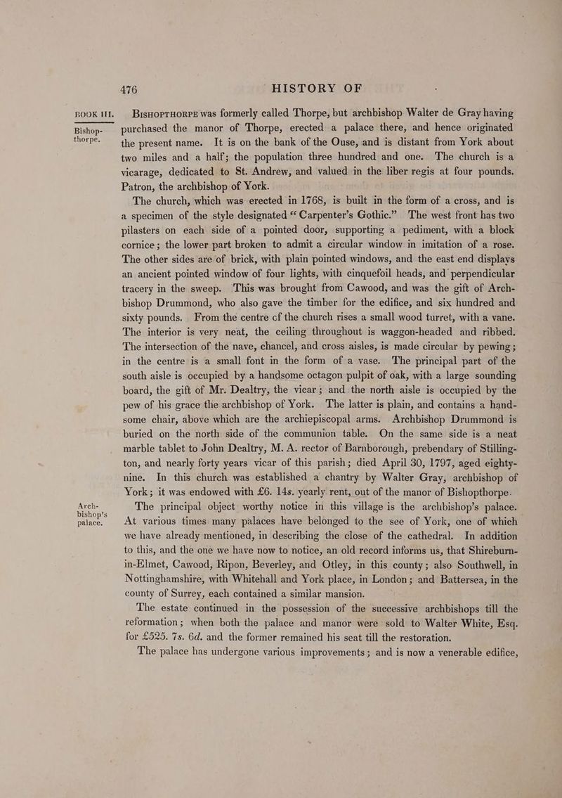 ROOK HI. | BisHoprHorre was formerly called Thorpe, but archbishop Walter de Gray having Bishos purchased the manor of Thorpe, erected a palace there, and hence originated rhe. the present name. It is on the bank of the Ouse, and is distant from York about two miles and a half; the population three hundred and one. The church is a vicarage, dedicated to St. Andrew, and valued in the liber regis at four pounds. Patron, the archbishop of York. The church, which was erected in 1768, is built in the form of a cross, and is a specimen of the style designated “‘ Carpenter’s Gothic.” The west front has two pilasters on each side of a pointed door, supporting a pediment, with a block cornice; the lower part broken to admit a circular window in imitation of a rose. The other sides are of brick, with plain pointed windows, and the east end displays an ancient pointed window of four lights, with cinquefoil heads, and perpendicular tracery in the sweep. This was brought from Cawood, and was the gift of Arch- bishop Drummond, who also gave the timber for the edifice, and six hundred and sixty pounds. From the centre cf the church rises a small wood turret, with a vane. The interior is very neat, the ceiling throughout is waggon-headed and ribbed. The intersection of the nave, chancel, and cross aisles, is made circular by pewing; in the centre is a small font in the form of a vase.. The principal part of the south aisle is occupied by a handsome octagon pulpit of oak, with a large sounding board, the gift of Mr. Dealtry, the vicar; and the north aisle is occupied by the pew of his grace the archbishop of York. The latter is plain, and contains a hand- some chair, above which are the archiepiscopal arms. Archbishop Drummond is buried on the north side of the communion table. On the same side is a neat marble tablet to John Dealtry, M. A. rector of Barnborough, prebendary of Stilling- ton, and nearly forty years vicar of this parish; died April 30, 1797, aged eighty- nine. In this church was established a chantry by Walter Gray, archbishop of York; it was endowed with £6. 14s. yearly rent, out of the manor of Bishopthorpe. ae The principal object worthy notice in this village is the archbishop’s palace. palace. | At various times many palaces have belonged to the see of York, one of which we have already mentioned, in describing the close of the cathedral. In addition to this, and the one we have now to notice, an old record informs us, that Shireburn- in-Elmet, Cawood, Ripon, Beverley, and Otley, in this county; also Southwell, in Nottinghamshire, with Whitehall and York place, in London ; and Battersea, in the county of Surrey, each contained a similar mansion. The estate continued in the possession of the successive archbishops till the reformation; when both the palace and manor were sold to Walter White, Esq. for £525. 7s. 6d. and the former remained his seat till the restoration. The palace has undergone various improvements; and is now a venerable edifice,