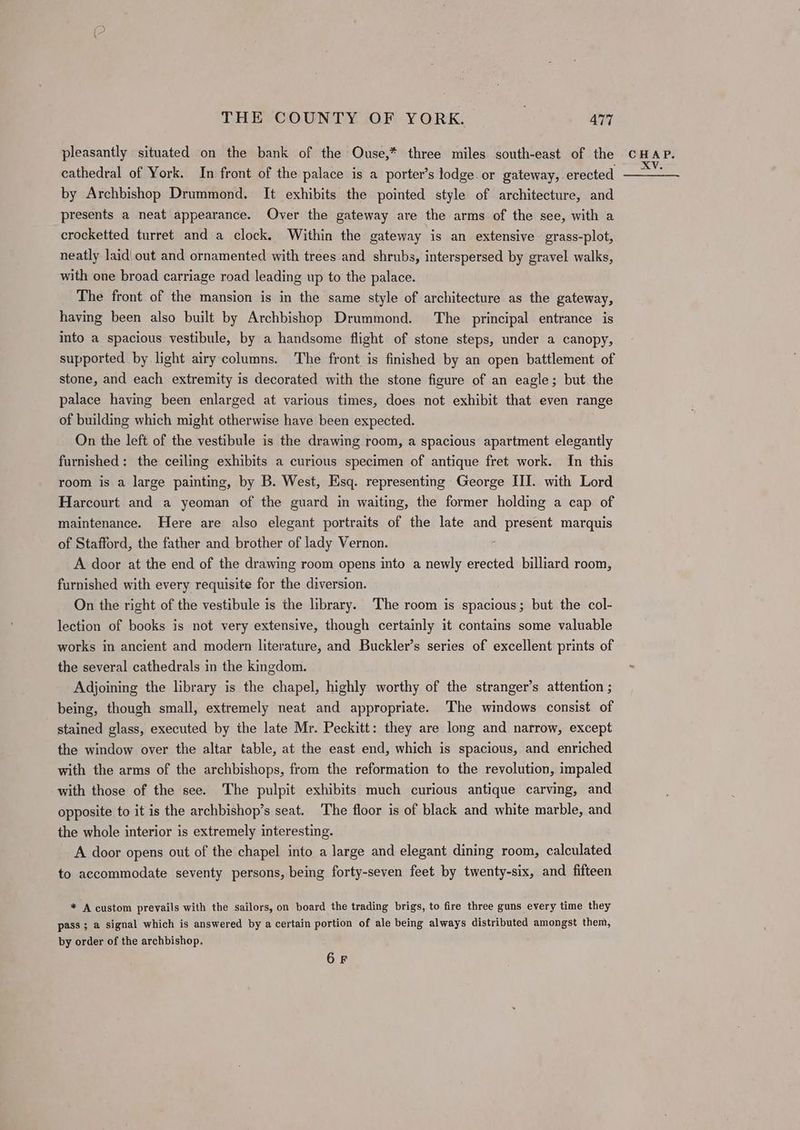 pleasantly situated on the bank of the Ouse,* three miles south-east of the cathedral of York. In front of the palace is a porter’s lodge. or gateway, erected by Archbishop Drummond. It exhibits the pointed style of architecture, and presents a neat appearance. Over the gateway are the arms of the see, with a crocketted turret and a clock. Within the gateway is an extensive grass-plot, neatly laid out and ornamented with trees and shrubs, interspersed by gravel walks, with one broad carriage road leading up to the palace. The front of the mansion is in the same style of architecture as the gateway, having been also built by Archbishop Drummond. The principal entrance is into a spacious vestibule, by a handsome flight of stone steps, under a canopy, supported by light airy columns. The front is finished by an open battlement of stone, and each extremity is decorated with the stone figure of an eagle; but the palace having been enlarged at various times, does not exhibit that even range of building which might otherwise have been expected. On the left of the vestibule is the drawing room, a spacious apartment elegantly furnished: the ceiling exhibits a curious specimen of antique fret work. In this room is a large painting, by B. West, Esq. representing George III. with Lord Harcourt and a yeoman of the guard in waiting, the former holding a cap of maintenance. Here are also elegant portraits of the late and present marquis of Stafford, the father and brother of lady Vernon. A door at the end of the drawing room opens into a newly erected billiard room, furnished with every requisite for the diversion. On the right of the vestibule is the library. The room is spacious; but the col- lection of books is not very extensive, though certainly it contains some valuable works in ancient and modern literature, and Buckler’s series of excellent prints of the several cathedrals in the kingdom. Adjoining the library is the chapel, highly worthy of the stranger’s attention ; being, though small, extremely neat and appropriate. The windows consist of stained glass, executed by the late Mr. Peckitt: they are long and narrow, except the window over the altar table, at the east end, which is spacious, and enriched with the arms of the archbishops, from the reformation to the revolution, impaled with those of the see. The pulpit exhibits much curious antique carving, and opposite to it is the archbishop’s seat. The floor is of black and white marble, and the whole interior is extremely interesting. A door opens out of the chapel into a large and elegant dining room, calculated to accommodate seventy persons, being forty-seven feet by twenty-six, and fifteen * A custom prevails with the sailors, on board the trading brigs, to fire three guns every time they pass ; a signal which is answered by a certain portion of ale being always distributed amongst them, by order of the archbishop. 6F
