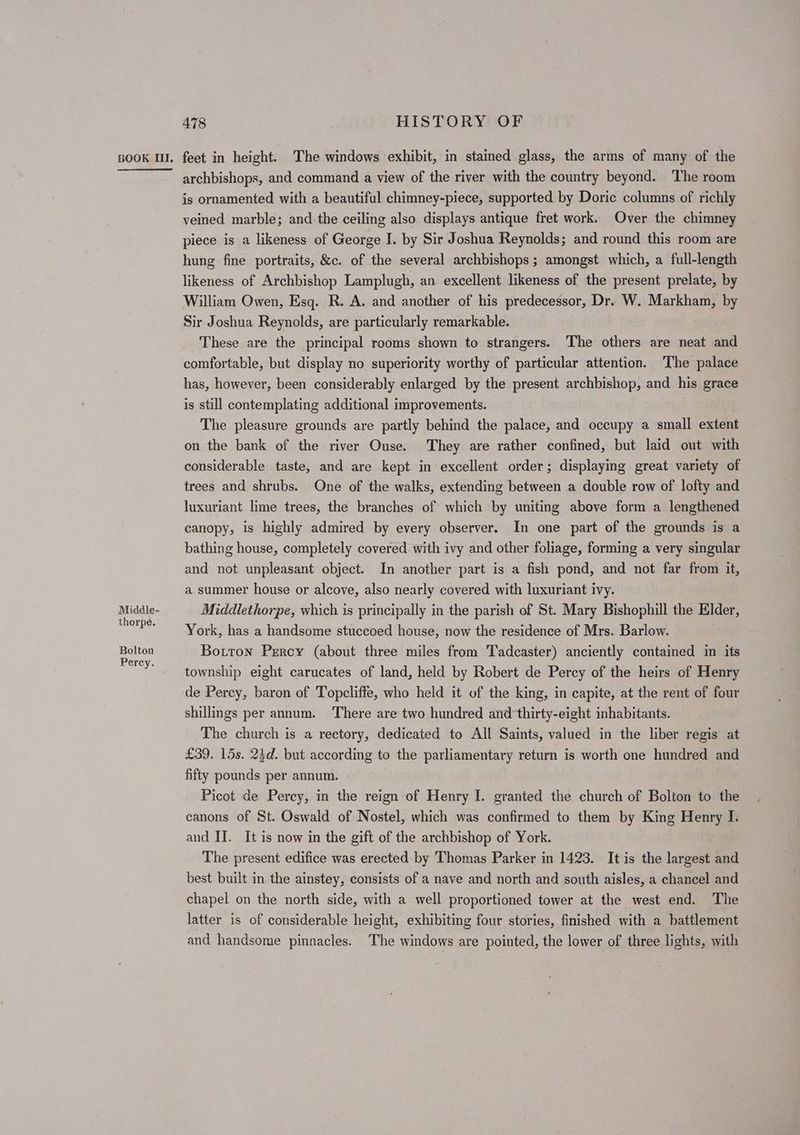 Middle- thorpe. Bolton Percy. 478 HISTORY OF archbishops, and command a view of the river with the country beyond. ‘The room is ornamented with a beautiful chimney-piece, supported by Doric columns of richly veined marble; and the ceiling also displays antique fret work. Over the chimney piece is a likeness of George J. by Sir Joshua Reynolds; and round this room are hung fine portraits, &c. of the several archbishops ; amongst which, a full-length likeness of Archbishop Lamplugh, an excellent likeness of the present prelate, by William Owen, Esq. R. A. and another of his predecessor, Dr. W. Markham, by Sir Joshua Reynolds, are particularly remarkable. These are the principal rooms shown to strangers. The others are neat and comfortable, but display no superiority worthy of particular attention. ‘The palace has, however, been considerably enlarged by the present archbishop, and his grace is still contemplating additional improvements. The pleasure grounds are partly behind the palace, and occupy a small extent on the bank of the river Ouse. They are rather confined, but laid out with considerable taste, and are kept in excellent order; displaying great variety of trees and shrubs. One of the walks, extending between a double row of lofty and luxuriant lime trees, the branches of which by uniting above form a lengthened canopy, is highly admired by every observer. In one part of the grounds is a bathing house, completely covered with ivy and other foliage, forming a very singular and not unpleasant object. In another part is a fish pond, and not far from it, a summer house or alcove, also nearly covered with luxuriant ivy. Middlethorpe, which is principally in the parish of St. Mary Bishophill the Elder, York, has a handsome stuccoed house, now the residence of Mrs. Barlow. Botton Prrcy (about three miles from Tadcaster) anciently contained in its township eight carucates of land, held by Robert de Percy of the heirs of Henry de Percy, baron of Topcliffe, who held it of the king, in capite, at the rent of four shillings per annum. There are two hundred and thirty-eight inhabitants. The church is a rectory, dedicated to All Saints, valued in the liber regis at £39. 15s. 23d. but according to the parliamentary return is worth one hundred and fifty pounds per annum. Picot de Percy, in the reign of Henry I. granted the church of Bolton to the canons of St. Oswald of Nostel, which was confirmed to them by King Henry I. and II. It is now in the gift of the archbishop of York. The present edifice was erected by Thomas Parker in 1423. It is the largest and best built in the ainstey, consists of a nave and north and south aisles, a chancel and chapel on the north side, with a well proportioned tower at the west end. The latter is of considerable height, exhibiting four stories, finished with a battlement and handsome pinnacles. The windows are pointed, the lower of three lights, with