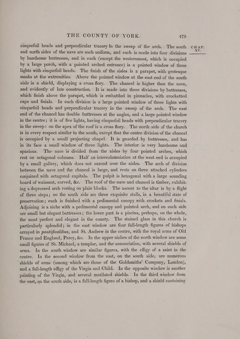 cinquefoil heads and perpendicular tracery in the sweep of the arch. The south and north sides of the nave are each uniform, and each is made into four divisions by handsome buttresses, and in each (except the westernmost, which is occupied by a large porch, with a pointed arched entrance) is a pointed window of three lights with cinquefoil heads. The finish of the aisles is a parapet, with grotesque masks at the extremities. Above the pointed window at the east end of the south aisle is a shield, displaying a cross flory. The chancel is higher than the nave, and evidently of late construction. It is made into three divisions by buttresses, which finish above the parapet, which is embattled in pinnacles, with crocketted caps and finials. In each division is a large pointed window of three lights with cinquefoil heads and perpendicular tracery in the sweep of the arch. The east end of the chancel has double buttresses at the angles, and a large pointed window in the centre; it is of five lights, having cinquefoil heads with perpendicular tracery in the sweep: on the apex of the roof is a cross flory. The north side of the church is in every respect similar to the south, except that the centre division of the chancel is occupied by a small projecting chapel. It is guarded by buttresses, and has in its face a small window of three lights. The interior is very handsome and spacious. The nave is divided from the aisles by four pointed arches, which rest on octagonal columns. Half an intercolumniation at the west end is occupied by a small gallery, which does not extend over the aisles. The arch of division between the nave and the chancel is large, and rests on three attached cylinders conjoined with octagonal capitals. The pulpit is hexagonal with a large sounding board of wainscot, carved, &c. ‘The roof of the nave and chancel is timber, exhibit- ing a depressed arch resting on plain blocks. The ascent to the altar is by a flight of three steps; on the south side are three exquisite stalls, in a beautiful state of preservation; each is finished with a pedimental canopy with crockets and finials. Adjoining is a niche with a pedimental canopy and pointed arch, and on each side are small but elegant buttresses ; the lower part is a piscina, perhaps, on the whole, the most perfect and elegant in the county. The stained glass in this church is particularly splendid; in the east window are four full-length figures of bishops arrayed in pontificalibus, and St. Andrew in the centre, with the royal arms of Old France and England, Percy, &c. In the upper niches of the north window are some small figures of St. Michael, a templar, and the annunciation, with several shields of arms. In the south window are similar figures, with the effigy of a saint in the centre. In the second window from the east, on the south side, are numerous shields of arms (among which are those of the Goldsmiths’ Company, London), and a full-length effigy of the Virgin and Child. In the opposite window is another painting of the Virgin, and several mutilated shields. In the third window from the east, on the south side, is a full-length figure of a bishop, and a shield containing CHAP. XV.