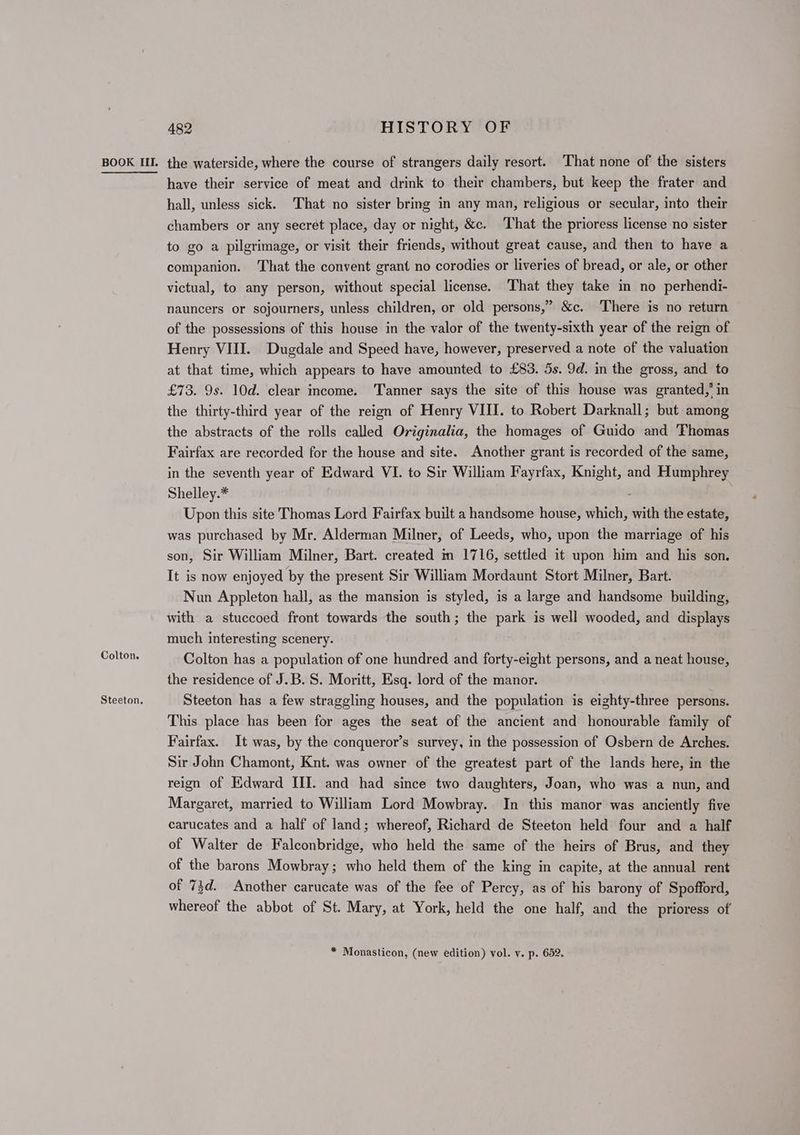 Colton. Steeton. 482 HISTORY OF have their service of meat and drink to their chambers, but keep the frater and hall, unless sick. That no sister bring in any man, religious or secular, into their chambers or any secret place, day or night, &c. That the prioress license no sister to go a pilgrimage, or visit their friends, without great cause, and then to have a companion. ‘That the convent grant no corodies or liveries of bread, or ale, or other victual, to any person, without special license. That they take in no perhendi- nauncers or sojourners, unless children, or old persons,” &c. ‘There is no return of the possessions of this house in the valor of the twenty-sixth year of the reign of Henry VIII. Dugdale and Speed have, however, preserved a note of the valuation at that time, which appears to have amounted to £83. 5s. 9d. in the gross, and to £73. 9s. 10d. clear income. Tamner says the site of this house was granted,’ in the thirty-third year of the reign of Henry VIII. to Robert Darknall; but among the abstracts of the rolls called Originalia, the homages of Guido and Thomas Fairfax are recorded for the house and site. Another grant is recorded of the same, in the seventh year of Edward VI. to Sir William Fayrfax, Knight, and Humphrey Shelley.* : Upon this site Thomas Lord Fairfax built a handsome house, which, with the estate, was purchased by Mr. Alderman Milner, of Leeds, who, upon the marriage of his son, Sir William Milner, Bart. created m 1716, settled it upon him and his son. It is now enjoyed by the present Sir William Mordaunt Stort Milner, Bart. Nun Appleton hall, as the mansion is styled, is a large and handsome building, with a stuccoed front towards the south; the park is well wooded, and displays much interesting scenery. Colton has a population of one hundred and forty-eight persons, and a neat house, the residence of J.B. S. Moritt, Esq. lord of the manor. Steeton has a few straggling houses, and the population is eighty-three persons. This. place has been for ages the seat of the ancient and honourable family of Fairfax. It was, by the conqueror’s survey, in the possession of Osbern de Arches. Sir John Chamont, Knt. was owner of the greatest part of the lands here, in the reign of Edward III. and had since two daughters, Joan, who was a nun, and Margaret, married to William Lord Mowbray. In this manor was anciently five carucates and a half of land; whereof, Richard de Steeton held four and a half of Walter de Falconbridge, who held the same of the heirs of Brus, and they of the barons Mowbray; who held them of the king in capite, at the annual rent of 73d. Another carucate was of the fee of Percy, as of his barony of Spofford, whereof the abbot of St. Mary, at York, held the one half, and the prioress of * Monasticon, (new edition) vol. v. p. 652.