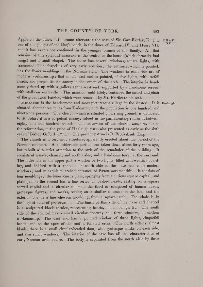 Appleton the other. It became afterwards the seat of Sir Guy Fairfax, Knight, and it has ever since continued in the younger branch of the family. All that remains of this splendid mansion is the centre of the house (which formerly had wings) and a small chapel. The house has several windows, square lights, with transoms. The chapel is of very early erection; the entrance, which is pointed, has the flower mouldings in the Norman style. The windows in each side are of modern workmanship ; that in the east end is pointed, of five lights, with trefoil heads, and perpendicular tracery in the sweep of the arch. The interior is hand- with stalls on each side. This mansion, until lately, contained the sword and chair of the great Lord Fairfax, which were removed by Mr. Fairfax to his seat. Hearaveu is the handsomest and most picturesque village in the ainstey. It is situated about three miles from Tadcaster, and the population is one hundred and ninety-one persons. The church, which is situated on a rising ground, is dedicated to St. John; it is a perpetual curacy, valued in the parliamentary return at between eighty and one hundred pounds. The advowson of this church was, previous to the reformation, in the prior of Healaugh park, who presented as early as the sixth year of Bishop Gifford (1271.) The present patron is B. Brooksbank, Esq. The church is a very neat structure, apparently erected about the period of the Norman conquest. A considerable portion was taken down about forty years ago, but rebuilt with strict attention to the style of the remainder of the building. It consists of a nave, chancel, and north aisles, and a handsome tower at the west end. The latter has in the upper part a window of two lights, filled with weather board- ing, and finished with a vane. The south side of the nave has some modern windows; and an exquisite arched entrance of Saxon workmanship. It consists of four mouldings; the inner one is plain, springing from a curious square capital, and plain jamb; the second has a fine series of beaked heads, resting on a square carved capital and a circular column; the third is composed of human heads, grotesque figures, and masks, resting on a similar column; to the last, and the exterior one, is a fine chevron moulding, from a square jamb. The whole is in the highest state of preservation. The finish of this side of the nave and chancel is a sculptured block cornice, representing beasts, human beings, &c. The south side of the chancel has a small circular doorway and three windows, of modern workmanship. The east end has a pointed window of three lights, cinquefoil heads, and on the apex of the roof a foliated cross. The north side is almost blank ; there is a small circular-headed door, with grotesque masks on each side, and two small windows. The interior of the nave has all the characteristics of early Norman architecture. The body is separated from the north aisle by three Healaugh.