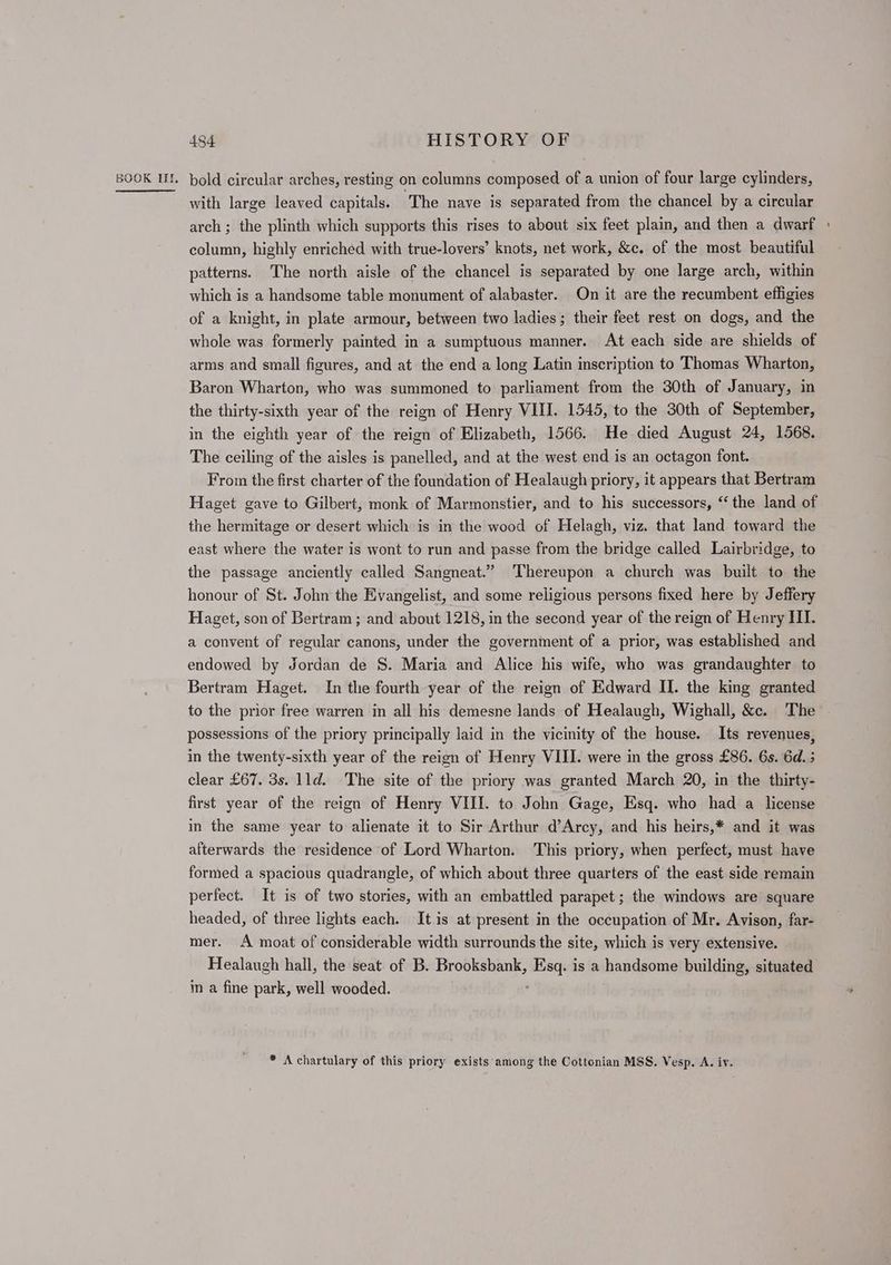 bold circular arches, resting on columns composed of a union of four large cylinders, with large leaved capitals. ‘The naye is separated from the chancel by a circular arch ; the plinth which supports this rises to about six feet plain, and then a dwarf column, highly enriched with true-lovers’ knots, net work, &c. of the most beautiful patterns. The north aisle of the chancel is separated by one large arch, within which is a handsome table monument of alabaster. On it are the recumbent effigies of a knight, in plate armour, between two ladies; their feet rest on dogs, and the whole was formerly painted in a sumptuous manner. At each side are shields of arms and small figures, and at the end a long Latin inscription to Thomas Wharton, Baron Wharton, who was summoned to parliament from the 30th of January, in the thirty-sixth year of the reign of Henry VIII. 1545, to the 30th of September, in the eighth year of the reign of Elizabeth, 1566. He died August 24, 1568. The ceiling of the aisles is panelled, and at the west end is an octagon font. From the first charter of the foundation of Healaugh priory, it appears that Bertram Haget gave to Gilbert, monk of Marmonstier, and to his successors, “the land of the hermitage or desert which is in the wood of Helagh, viz. that land toward the east where the water is wont to run and passe from the bridge called Lairbridge, to the passage anciently called Sangneat.” Thereupon a church was built to the honour of St. John the Evangelist, and some religious persons fixed here by Jeffery Haget, son of Bertram ; and about 1218, in the second year of the reign of Henry III. a convent of regular canons, under the government of a prior, was established and endowed by Jordan de S. Maria and Alice his wife, who was grandaughter to Bertram Haget. In the fourth year of the reign of Edward Il. the king granted to the prior free warren in all his demesne lands of Healaugh, Wighall, &c. The possessions of the priory principally laid in the vicinity of the house. Its revenues, in the twenty-sixth year of the reign of Henry VIII. were in the gross £86. 6s. 6d. 3 clear £67. 3s. 1ld. The site of the priory was granted March 20, in the thirty- first year of the reign of Henry VIII. to John Gage, Esq. who had a license in the same year to alienate it to Sir Arthur d’Arcy, and his heirs,* and it was afterwards the residence of Lord Wharton. This priory, when perfect, must have formed a spacious quadrangle, of which about three quarters of the east side remain perfect. It is of two stories, with an embattled parapet; the windows are square headed, of three lights each. It is at present in the occupation of Mr. Avison, far- mer. A moat of considerable width surrounds the site, which is very extensive. Healaugh hall, the seat of B. Brooksbank, spiel is a handsome building, situated in a fine park, well wooded. * Acchartulary of this priory exists among the Cottonian MSS. Vesp. A. iy.