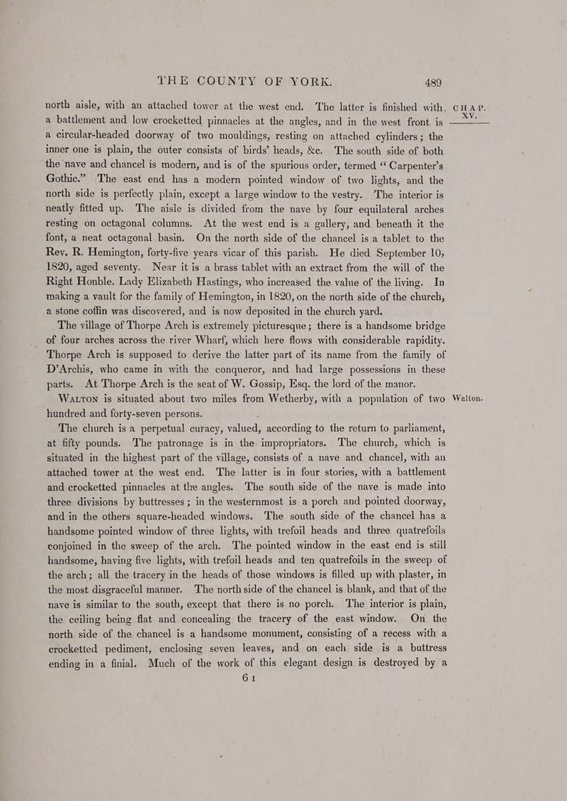 a battlement and low crocketted pinnacles at the angles, and in the west front is a circular-headed doorway of two mouldings, resting on attached cylinders ; the inner one is plain, the outer consists of birds’ heads, &amp;c. The south side of both the nave and chancel is modern, and is of the spurious order, termed “ Carpenter’s Gothic.” |The east end has a modern pointed window of two lights, and the north side is perfectly plain, except a large window to the vestry. The interior is neatly fitted up. ‘The aisle is divided from the nave by four equilateral arches resting on octagonal columns. At the west end is a gallery, and beneath it the font, a neat octagonal basin. On the north side of the chancel is a tablet to the Rey. R. Hemington, forty-five years vicar of this parish. He died September 10, 1820, aged seventy. Near it is a brass tablet with an extract from the will of the Right Honble. Lady Elizabeth Hastings, who increased the value of the living. In making a vault for the family of Hemington, in 1820, on the north side of the church, a stone coffin was discovered, and is now deposited in the church yard. The village of Thorpe Arch is extremely picturesque; there is a handsome bridge of four arches across the river Wharf, which here flows with considerable rapidity. Thorpe Arch is supposed to derive the latter part of its name from the family of D’Archis, who came in with the conqueror, and had large possessions in these parts. At Thorpe Arch is the seat of W. Gossip, Esq. the lord of the manor. WALTON is situated about two miles from Wetherby, with a population of two hundred and forty-seven persons. The church is a perpetual curacy, alded! according to the return to parliament, at fifty pounds. The patronage is in the-impropriators. The church, which is situated in the highest part of the village, consists of a nave and chancel, with an attached tower at the west end. The latter is in four stories, with a battlement and crocketted pinnacles at the angles. The south side of the nave is made into three divisions by buttresses ; in the westernmost is a porch and pointed doorway, and in the others square-headed windows. The south side of the chancel has a handsome pointed window of three lights, with trefoil heads and three quatrefoils conjoined in the sweep of the arch. The pointed window in the east end is still handsome, having five lights, with trefoil heads and ten quatrefoils in the sweep of the arch; all the tracery in the heads of those windows is filled up with plaster, in the most disgraceful manner. The north side of the chancel is blank, and that of the naye is similar to the south, except that there is no porch. The interior is plain, the ceiling being flat and concealing the tracery of the east window. On the north side of the chancel is a handsome monument, consisting of a recess with a crocketted pediment, enclosing seven leaves, and on each side is a buttress ending in a finial. Much of the work of this elegant design is destroyed by a 61 Walton.