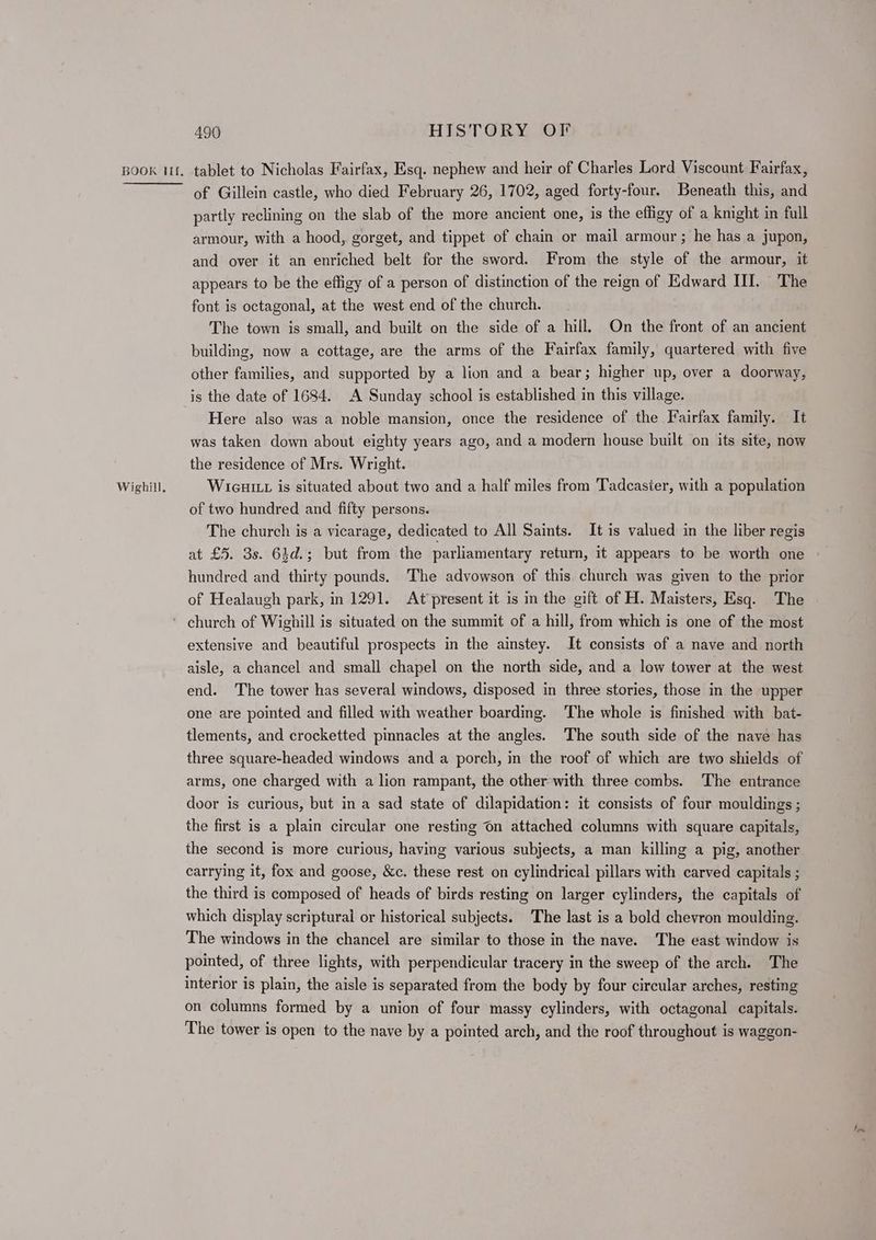 Wighill, 490 HISTORY OF of Gillein castle, who died February 26, 1702, aged forty-four, Beneath this, and partly reclining on the slab of the more ancient one, is the effigy of a kmght in full armour, with a hood, gorget, and tippet of chain or mail armour ; he has a jupon, and over it an enriched belt for the sword. From the style of the armour, it appears to be the effigy of a person of distinction of the reign of Edward III. The font is octagonal, at the west end of the church. The town is small, and built on the side of a hill. On the front of an ancient building, now a cottage, are the arms of the Fairfax family, quartered with five other families, and supported by a lion and a bear; higher up, over a doorway, is the date of 1684. A Sunday school is established in this village. Here also was a noble mansion, once the residence of the Fairfax family. It was taken down about eighty years ago, and a modern house built on its site, now the residence of Mrs. Wright. WicuiLt is situated about two and a half miles from Tadcaster, with a population of two hundred and fifty persons. The church is a vicarage, dedicated to All Saints. It is valued in the liber regis at £5. 3s. 63d.; but from the parliamentary return, it appears to be worth one hundred and thirty pounds, The advowson of this church was given to the prior of Healaugh park, in 1291. At present it is in the gift of H. Maisters, Esq. The extensive and beautiful prospects in the ainstey. It consists of a nave and north aisle, a chancel and small chapel on the north side, and a low tower at the west end. The tower has several windows, disposed in three stories, those in the upper one are pointed and filled with weather boarding. The whole is finished with bat- tlements, and crocketted pinnacles at the angles. The south side of the nave has three square-headed windows and a porch, in the roof of which are two shields of arms, one charged with a lion rampant, the other with three combs. The entrance door is curious, but in a sad state of dilapidation: it consists of four mouldings ; the first is a plain circular one resting On attached columns with square capitals, the second is more curious, having various subjects, a man killing a pig, another carrying it, fox and goose, &c. these rest on cylindrical pillars with carved capitals ; the third is composed of heads of birds resting on larger cylinders, the capitals of which display scriptural or historical subjects. The last is a bold chevron moulding. The windows in the chancel are similar to those in the nave. The east window is pointed, of three lights, with perpendicular tracery in the sweep of the arch. The interior is plain, the aisle is separated from the body by four circular arches, resting on columns formed by a union of four massy cylinders, with octagonal capitals. The tower is open to the nave by a pointed arch, and the roof throughout is waggon-