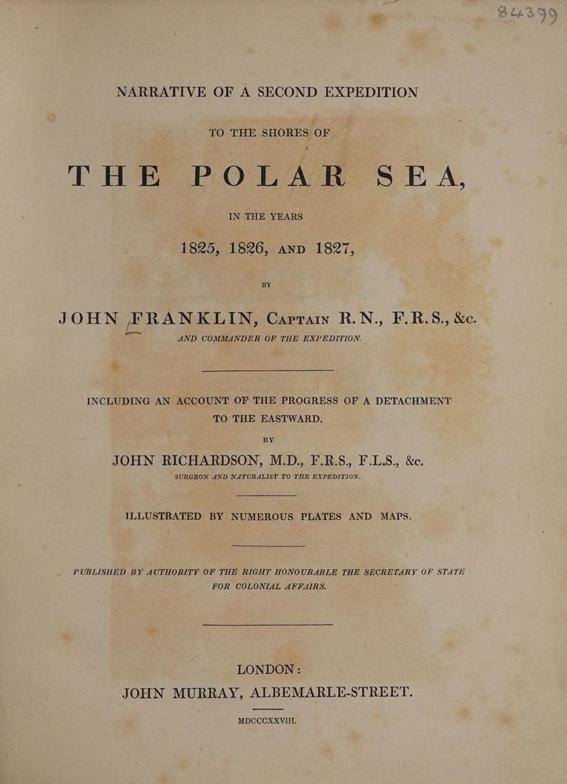 NARRATIVE OF A SECOND EXPEDITION TO THE SHORES OF THE POLAAH SEA, IN THE YEARS 1825, 1826, anv 1827, JOHN FRANKLIN, Capra R.N., F.R.S., &amp;e. AND COMMANDER OF THE EXPEDITION. + INCLUDING AN ACCOUNT OF THE PROGRESS OF A DETACHMENT TO THE EASTWARD, BY JOHN RICHARDSON, M.D., F.R.S., F.LS., &amp;c. SURGEON AND NATURALIST TO THE EXPEDITION. ILLUSTRATED BY NUMEROUS PLATES AND MAPS. PUBLISHED BY AUTHORITY OF THE RIGHT HONOURABLE THE SECRETARY OF STATE FOR COLONIAL AFFAIRS. } LONDON : JOHN MURRAY, ALBEMARLE-STREET. MDCCCXXVIITI.