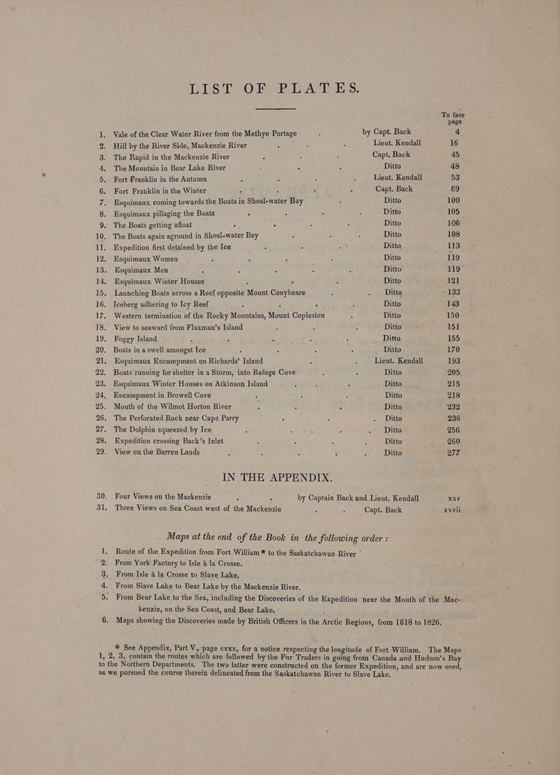 PONneo pone wmrvpbdb wor wt YY ND KB HK Re Be RP eB Ke SHNAAKEHHARSSHAAAX EWN ES 30. 31. Sa Sees Vale of the Clear Water River from the Methye Portage Hill by the River Side, Mackenzie River by Capt. Back Lieut. Kendall The Rapid in the Mackenzie River Capt. Back The Mountain in Bear Lake River ; 2 Ditto Fort Franklin in the Autumn Lieut. Kendall Fort Franklin in the Winter A : Capt. Back Esquimaux coming towards the Boats in Shoal-water Bay Ditto Esquimaux pillaging the Boats ‘ Ditto The Boats getting afloat . . Ditto The Boats again aground in Shoal-water Bay Ditto Expedition first detained by the Ice Ditto Esquimaux Women Ditto Esquimaux Men = : . Ditto Esquimaux Winter Houses : 2 Ditto Launching Boats across a Reef opposite Mount Conybeare Ditto Iceberg adhering to Icy Reef : . Ditto Western termination of the Rocky Mountains, Mount Copleston Ditto View to seaward from Flaxman’s Island Ditto Foggy Island ; - . F ; Ditto Boats in a swell amongst Ice 4 Ditto Esquimaux Encampment on Richards’ Island : Lieut. Kendall Boats running for shelter ina Storm, into Refuge Cove Ditto Esquimaux Winter Houses on Atkinson Island Ditto Encampment in Browell Cove Ditto Mouth of the Wilmot Horton River Ditto The Perforated Rock near Cape Parry * Ditto The Dolphin squeezed by Ice Ditto Expedition crossing Back’s Inlet Ditto View on the Barren Lands Ditto IN THE APPENDIX. Four Views on the Mackenzie : by Captain Back and Lieut. Kendall Three Views on Sea Coast west of the Mackenzie Capt. Back From York Factory to Isle 4 la Crosse. From Isle 4 la Crosse to Slave Lake. From Slave Lake to Bear Lake by the Mackenzie River. XXVil kenzie, on the Sea Coast, and Bear Lake.