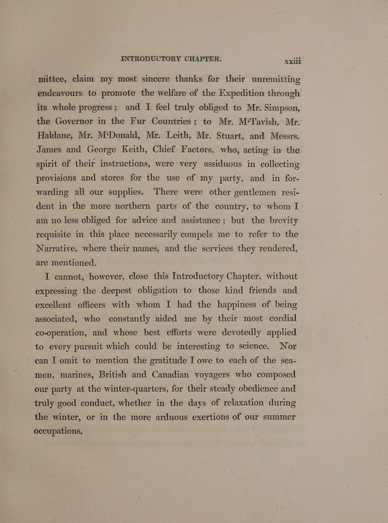 “mittee, claim my most sincere thanks for their unremitting endeavours to promote the welfare of the Expedition through its whole progress; and I feel truly obliged to Mr. Simpson, the Governor in the Fur Countries; to Mr. M‘Tavish, Mr. Haldane, Mr. M‘Donald, Mr. Leith, Mr. Stuart, and Messrs. James and George Keith, Chief Factors, who, acting in the spirit of their instructions, were very assiduous in collecting provisions and stores for the use of my party, and in for- warding all our supplies. There were other gentlemen resi- dent in the more northern parts of the country, to whom I am no less obliged for advice and assistance; but the brevity requisite in this place necessarily compels me to refer to the Narrative, where their names, and the services they rendered, are mentioned. I cannot, however, close this Introductory Chapter, without expressing the deepest obligation to those kind friends and excellent officers with whom I had the happiness of being associated, who constantly aided me by their most cordial co-operation, and whose best efforts were devotedly applied to every pursuit which could be interesting to science. Nor can I omit to mention the gratitude I owe to each of the sea- men, marines, British and Canadian voyagers who composed our party at the winter-quarters, for their steady obedience and truly good conduct, whether in the days of relaxation during the winter, or in the more arduous exertions of our summer occupations,