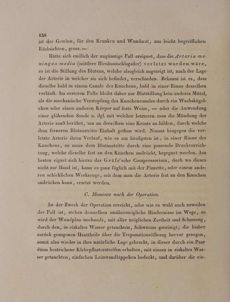 ist der Gewinn, für den Kranken und Wundarzt, aus leicht begreiflichen Rücksichten , gross. — Hätte sieh endlich der ungünstige Fall ereignet, dass die {rteria me- ningea media (mittlere Hirnhautschlagader) verletzt worden wäre, so ist die Stillung des Blutens, welche alsogleich angezeigt ist, nach der Lage: der Arterie in welcher sie sich befindet, verschieden. Bekannt ist es, dass dieselbe bald in einem Canale des Knochens, bald in einer Rinne desselben verläuft. Im ersteren Falle bleibt daher zur Blutstillung kein anderes Mittel, als die mechanische Verstopfung des Knochencanales durch ein Wachskügel- chen oder einen anderen Körper auf feste Weise, — oder die Anwendung einer glühenden Sonde u. dgl. mit welcher letzteren man die Mündung der Arterie sanft berührt, um an derselben eine Kruste zu bilden, durch welche dem ferneren Blutaustritte Einhalt gethan wird. Nimmt hingegen die ver- letzte Arterie ihren Verlauf, wie es am häufigsten ist, in einer Rinne des Knochens, so muss dem Blutaustritte durch eine passende Druckvorrich- tung, welche dieselbe fest an den Knochen andrückt, begegnet werden. Am besten eignet sich hierzu das Gräfe’sche Compressorium, doch wo dieses nicht zur Hand ist, kann es ganz füglich mit der Pinzette, oder einem ande- ren schicklichen Werkzeuge, mit dem man die Arterie fest an den Knochen andrücken kann, ersetzt werden. C. Momente nach der Operation. Ist der Zweck der Operation erreicht, oder wie es wohl auch zuweilen der Fall ist, stehen demselben unübersteigliche Hindernisse im Wege, so wird der Wundplan nochmals, mit aller möglichen Zartheit und Schonung, durch den, in eiskaltes Wasser getauchten, Schwamm gereinigt; die bisher zurück gezogenen Hauttheile über die Trepanationsöffnung hervor gezogen, somit also wieder in ihre natürliche Lage gebracht, in dieser durch ein Paar dünn bestrichene Klebepflasterstreifen erhalten, mit einem in eiskaltes Was- ser getauchten, einfachen Leinwandläppchen bedeckt, und darüber die eis-