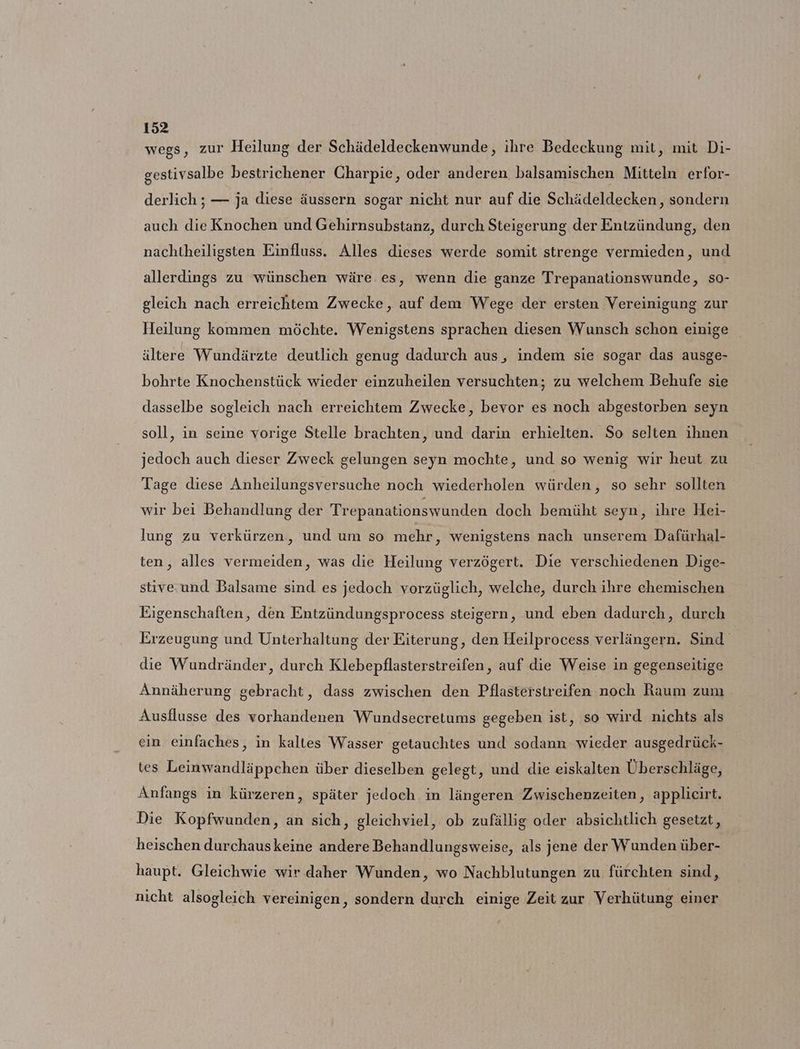 wegs, zur Heilung der Schädeldeckenwunde, ihre Bedeckung mit, mit Di- gestivsalbe bestrichener Charpie, oder anderen balsamischen Mitteln erfor- derlich ; — ja diese äussern sogar nicht nur auf die Schädeldecken, sondern auch die Knochen und Gehirnsubstanz, durch Steigerung der Entzündung, den nachtheiligsten Einfluss. Alles dieses werde somit strenge vermieden, und allerdings zu wünschen wäre.es, wenn die ganze Trepanationswunde, so- gleich nach erreichtem Zwecke, auf dem Wege der ersten Vereinigung zur Heilung kommen möchte. Wenigstens sprachen diesen Wunsch schon einige ältere Wundärzte deutlich genug dadurch aus, indem sie sogar das ausge- bohrte Knochenstück wieder einzuheilen versuchten; zu welchem Behufe sie dasselbe sogleich nach erreichtem Zwecke, bevor es noch abgestorben seyn soll, in seine vorige Stelle brachten, und darin erhielten. So selten ihnen jedoch auch dieser Zweck gelungen seyn mochte, und so wenig wir heut zu Tage diese Anheilungsversuche noch wiederholen würden, so sehr sollten wir bei Behandlung der Trepanationswunden doch bemüht seyn, ihre Hei- lung zu verkürzen, und um so mehr, wenigstens nach unserem Dafürhal- ten, alles vermeiden, was die Heilung verzögert. Die verschiedenen Dige- stive.und Balsame sind es jedoch vorzüglich, welche, durch ihre chemischen Eigenschaften, den Entzündungsprocess steigern, und eben dadurch, durch Erzeugung und Unterhaltung der Eiterung, den Heilprocess verlängern. Sind die Wundränder, durch Klebepflasterstreifen, auf die Weise in gegenseitige Annäherung gebracht, dass zwischen den Pflasterstreifen noch Raum zum Ausflusse des vorhandenen Wundsecretums gegeben ist, so wird nichts als ein einfaches, in kaltes Wasser getauchtes und sodann wieder ausgedrück- tes Leinwandläppchen über dieselben gelegt, und die eiskalten Überschläge, Anfangs in kürzeren, später jedoch in längeren Zwischenzeiten, applicirt. Die Kopfwunden, an sich, gleichviel, ob zufällig oder absichtlich gesetzt, heischen durchauskeine andere Behandlungsweise, als jene der Wunden über- haupt. Gleichwie wir daher Wunden, wo Nachblutungen zu fürchten sind, nicht alsogleich vereinigen, sondern durch einige Zeit zur Verhütung einer