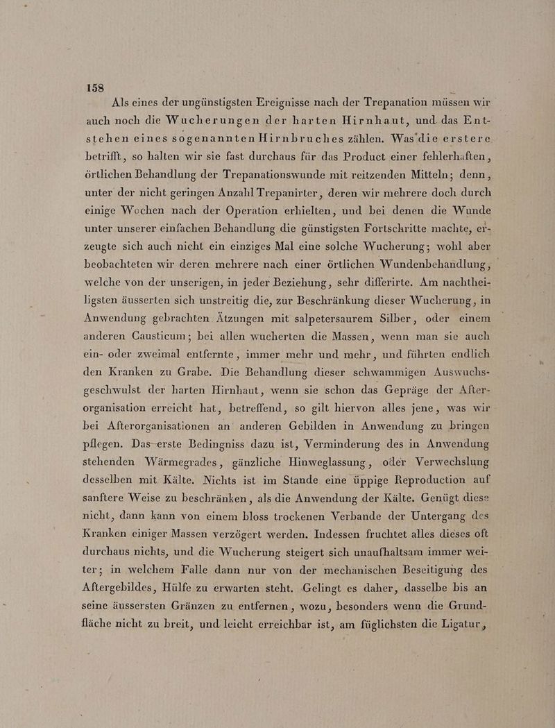 Als eines der ungünstigsten Ereignisse nach der Trepanation müssen wir auch noch die Wucherungen der harten Hirnhaut, und. das Ent- stehen eines sogenannten Hirnbruches zählen. Was’die erstere betrifft, so halten wir sie fast durchaus für das Product einer fehlerhaften , örtlichen Behandlung der Trepanationswunde mit reitzenden Mitteln; denn, unter der nicht geringen Anzahl Trepanirter, deren wir mehrere doch durch einige Wochen nach der Operation erhielten, und bei denen die Wunde unter unserer einfachen Behandlung die günstigsten Fortschritte machte, er- zeugte sich auch nicht ein einziges Mal eine solche Wucherung; wohl aber beobachteten wir deren mehrere nach einer örtlichen Wundenbehandlung, welche von der unserigen, in jeder Beziehung, sehr differirte. Am nachthei- ligsten äusserten sich unstreitig die, zur Beschränkung dieser Wucherung, in Anwendung gebrachten Ätzungen mit salpetersaurem Silber, oder einem anderen Causticum; bei allen wucherten die Massen, wenn man sie auch ein- oder zweimal entfernte, immer mehr und mehr, und führten endlich den Kranken zu Grabe. Die Behandlung dieser schwammigen Auswuchs- geschwulst der harten Hirmhaut, wenn sie schon das Gepräge der After- organisation erreicht hat, betreffend, so gilt hiervon alles jene, was wir bei Afterorganisationen an’ anderen Gebilden in Anwendung zu bringen pflegen. Das-erste Bedingniss dazu ist, Verminderung des in Anwendung stehenden Wärmegrades, gänzliche Hinweglassung, oder Verwechslung desselben mit Kälte. Nichts ist im Stande eine üppige Reproduction auf sanftere Weise zu beschränken, als die Anwendung der Kälte. Genügt diese nicht, dann kann von einem bloss trockenen Verbande der Untergang des Kranken einiger Massen verzögert werden. Indessen fruchtet alles dieses oft durchaus nichts, und die Wucherung steigert sich unaufhaltsam immer wei- ter; in welchem Falle dann nur von der mechanischen Beseitigung des Aftergebildes, Hülfe zu erwarten steht. ‚Gelingt es daher, dasselbe bis an seine äussersten Gränzen zu entfernen, wozu, besonders wenn die Grund- fläche nicht zu breit, und leicht erreichbar ist, am füglichsten die Ligatur,