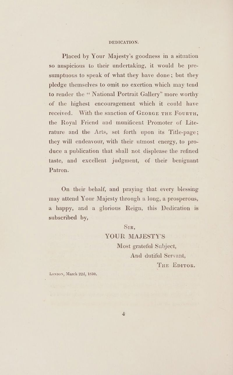 DEDICATION. Placed by Your Majesty’s goodness in a situation so auspicious to their undertaking, it would be pre- sumptuous to speak of what they have done; but they pledge themselves to omit no exertion which may tend to render the ‘“‘ National Portrait Gallery” more worthy of the highest encouragement which it could have received. With the sanction of GeorGE THE FourTH, the Royal Friend and munificent Promoter ef Lite- rature and the Arts, set forth upon its Title-page; they will endeavour, with their utmost energy, to pro- duce a publication that shall not displease the refined taste, and excellent judgment, of their benignant Patron. On their behalf, and praying that every blessing may attend Your Majesty through a long, a prosperous, a happy, and a glorious Reign, this Dedication is subscribed by, SIR, YOUR MAJESTY’S Most grateful Subject, And dutiful Servant, THe Epiror. Lonpon, March 22d, 1830.