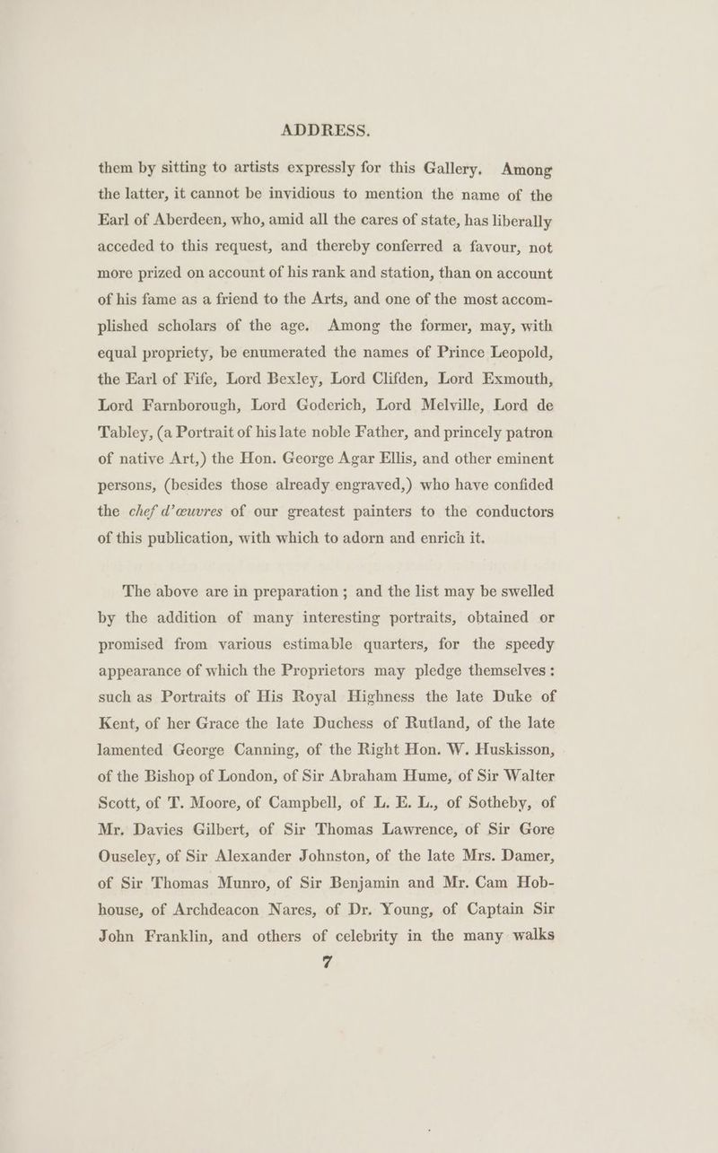 them by sitting to artists expressly for this Gallery. Among the latter, it cannot be invidious to mention the name of the Earl of Aberdeen, who, amid all the cares of state, has liberally acceded to this request, and thereby conferred a favour, not more prized on account of his rank and station, than on account of his fame as a friend to the Arts, and one of the most accom- plished scholars of the age. Among the former, may, with equal propriety, be enumerated the names of Prince Leopold, the Earl of Fife, Lord Bexley, Lord Clifden, Lord Exmouth, Lord Farnborough, Lord Goderich, Lord Melville, Lord de Tabley, (a Portrait of his late noble Father, and princely patron of native Art,) the Hon. George Agar Ellis, and other eminent persons, (besides those already engraved,) who have confided the chef d’euvres of our greatest painters to the conductors of this publication, with which to adorn and enrich it. The above are in preparation ; and the list may be swelled by the addition of many interesting portraits, obtained or promised from various estimable quarters, for the speedy appearance of which the Proprietors may pledge themselves : such as Portraits of His Royal Highness the late Duke of Kent, of her Grace the late Duchess of Rutland, of the late lamented George Canning, of the Right Hon. W. Huskisson, | of the Bishop of London, of Sir Abraham Hume, of Sir Walter Scott, of T. Moore, of Campbell, of L. E. L., of Sotheby, of Mr. Davies Gilbert, of Sir Thomas Lawrence, of Sir Gore Ouseley, of Sir Alexander Johnston, of the late Mrs. Damer, of Sir Thomas Munro, of Sir Benjamin and Mr. Cam Hob- house, of Archdeacon Nares, of Dr. Young, of Captain Sir John Franklin, and others of celebrity in the many walks