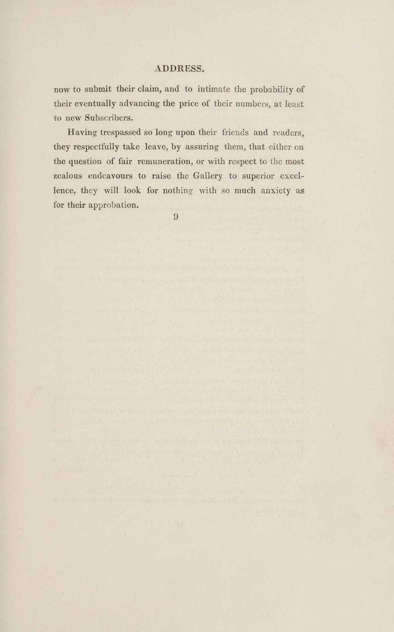 now to submit their claim, and to intimate the probability of their eventually advancing the price of their numbers, at least to new Subscribers. Having trespassed so long upon their friends and readers, they respectfully take leave, by assuring them, that either on the question of fair remuneration, or with respect to the most zealous endcavours to raise the Gallery to superior excel- lence, they will look for nothing with so much anxiety as for their approbation. 2