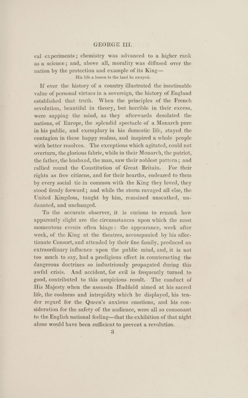 cal experiments ; chemistry was advanced to a higher rank as a science; and, above all, morality was diffused over the nation by the protection and example of its King— His life a lesson to the land he swayed. If ever the history of a country illustrated the inestimable value of personal virtues in a sovereign, the history of England established that truth. When the principles of the French revolution, beautiful in theory, but horrible in their excess, were sapping the mind, as they afterwards desolated the nations, of Europe, the splendid spectacle of a Monarch pure in his public, and exemplary in his domestic life, stayed the contagion in these happy realms, and inspired a whole people with better resolves. The exceptions which agitated, could not overturn, the glorious fabric, while in their Monarch, the patriot, the father, the husband, the man, saw their noblest pattern; and rallied round the Constitution of Great Britain. For their rights as free citizens, and for their hearths, endeared to them by every social tie in common with the King they loved, they stood firmly forward; and while the storm ravaged all else, the United Kingdom, taught by him, remained unscathed, un- daunted, and unchanged. To the accurate observer, it is curious to remark how apparently slight are the circumstances upon which the most momentous events often hinge: the appearance, week after week, of the King at the theatres, accompanied by his affec- tionate Consort, and attended by their fine family, produced an extraordinary influence upon the public mind, and, it is not too much to say, had a prodigious effect in counteracting the dangerous doctrines so industriously propagated during this awful crisis. And accident, for evil is frequently turned to good, contributed to this auspicious. result. The conduct of His Majesty. when the assassin Hadfield aimed at his sacred life, the coolness and intrepidity which he displayed, his ten- der regard for the Queen’s anxious emotions, and his con- sideration for the safety of the audience, were all so consonant to the English national feeling—that the exhibition of that night alone would have been sufficient to prevent a revolution.