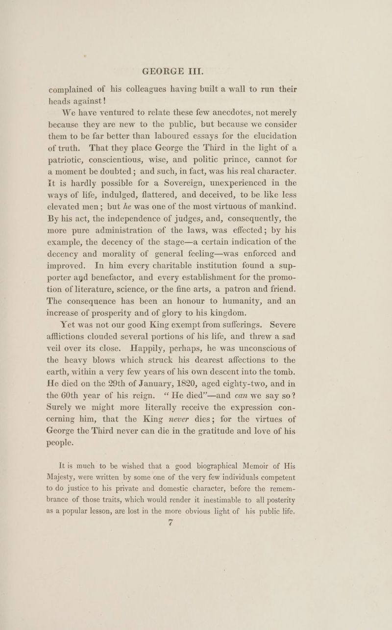 complained of his colleagues having built a wall to run their heads against ! We have ventured to relate these few anecdotes, not merely because they are new to the public, but because we consider them to be far better than laboured essays for the elucidation of truth. That they place George the Third in the light of a patriotic, conscientious, wise, and politic prince, cannot for a moment be doubted; and such, in fact, was his real character. it is hardly possible for a Sovereign, unexperienced in the ways of life, indulged, flattered, and deceived, to be like less elevated men; but fe was one of the most virtuous of mankind. By his act, the independence of judges, and, consequently, the more pure administration of the laws, was effected; by his example, the decency of the stage—a certain indication of the decency and morality of general feeling—was enforced and improved. In him every charitable institution found a sup- porter and benefactor, and every establishment for the promo- tion of literature, science, or the fine arts, a patron and friend. The consequence has been an honour to humanity, and an increase of prosperity and of glory to his kingdom. Yet was not our good King exempt from sufferings. Severe afflictions clouded several portions of his life, and threw a sad veil over its close. Happily, perhaps, he was unconscious of the heavy blows which struck his dearest affections to the earth, within a very few years of his own descent into the tomb. He died on the 29th of January, 1820, aged eighty-two, and in the 60th year of his reign. ‘‘ He died’”—and can we say so? Surely we might more literally receive the expression con- cerning him, that the King never dies; for the virtues of George the Third never can die in the gratitude and love of his people. It is much to be wished that a good biographical Memoir of His Majesty, were written by some one of the very few individuals competent to do justice to his private and domestic character, before the remem- brance of those traits, which would render it inestimable to all posterity as a popular lesson, are lost in the more obvious light of his public life.
