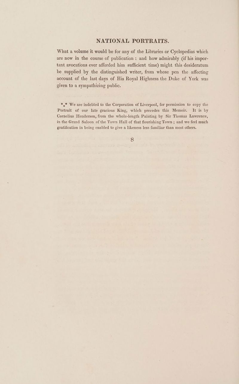 What a volume it would be for any of the Libraries or Cyclopedias which are now in the course of publication : and how admirably (if his impor- tant avocations ever afforded him sufficient time) might this desideratum be supplied by the distinguished writer, from whose pen the affecting account of the last days of His Royal Highness the Duke of York was given to a sympathizing public. *.* We are indebted to the Corporation of Liverpool, for permission to copy the Portrait of our late gracious King, which precedes this Memoir. It is by Cornelius Henderson, from the whole-length Painting by Sir Thomas Lawrence, in the Grand Saloon of the Town Hall of that flourishing Town ; and we feel much gratification in being enabled to give a likeness less familiar than most others.