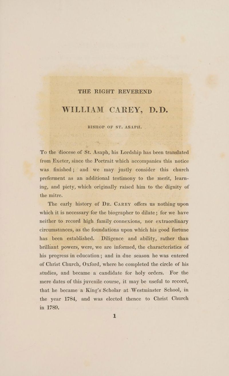 THE RIGHT REVEREND ~~ WILLIAM CAREY, D.D. — | | | BISHOP OF ST. ASAPH. To the diocese of St. Asaph, his Lordship has been translated from Exeter, since the Portrait which accompanies this notice was finished ;_ and we may justly consider this church preferment as an additional testimony to the merit, learn- ing, and piety, which originally raised him to the dignity of the mitre. | The early history of Dr. Carey offers us nothing upon which it is necessary for the biographer to dilate; for we have neither to record high family connexions, nor extraordinary circumstances, as the foundations upon which his good fortune has been established. Diligence and ability, rather than brilliant powers, were, we are informed, the characteristics of his progress in education; and in due season he was entered of Christ Church, Oxford, where he completed the circle of his studies, and became a candidate for holy orders. For the mere dates of this juvenile course, it may be useful to record, that he became a King’s Scholar at Westminster School, in the year 1784, and was elected thence to Christ Church in 1789.