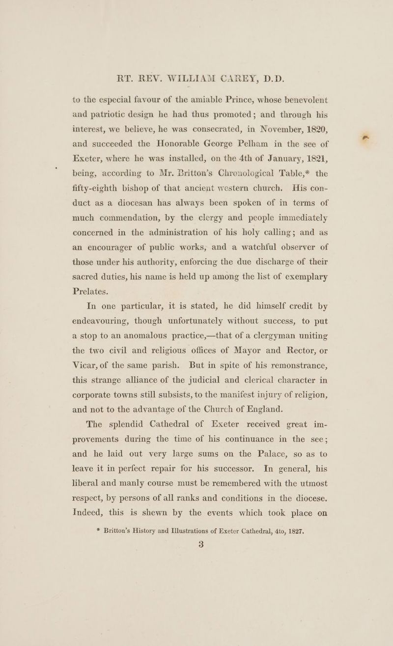 RT. REV. WILLIAM CAREY, D.D. to the especial favour of the amiable Prince, whose benevolent and patriotic design he had thus promoted; and through his interest, we believe, he was consecrated, in November, 1820, and succeeded the Honorable George Pelham in the see of Exeter, where he was installed, on the 4th of January, 1821, being, according to Mr. Britton’s Chronological Table,* the fifty-eighth bishop of that ancient western church. His con- duct as a diocesan has always been spoken of in terms of much commendation, by the clergy and people immediately concerned in the administration of his holy calling; and as an encourager of public works, and a watchful observer of those under his authority, enforcing the due discharge of their sacred duties, his name is held up among the list of exemplary Prelates. In one particular, it is stated, he did himself credit by endeavouring, though unfortunately without success, to put a stop to an anomalous practice,—that of a clergyman uniting the two civil and religious offices of Mayor and Rector, or Vicar, of the same parish. But in spite of his remonstrance, this strange alliance of the judicial and clerical character in corporate towns still subsists, to the manifest injury of religion, and not to the advantage of the Church of England. The splendid Cathedral of Exeter received great im- provements during the time of his continuance in the see; and he laid out very large sums on the Palace, so as to leave it in perfect repair for his successor. In general, his liberal and manly course must be remembered with the utmost respect, by persons of all ranks and conditions in the diocese. Indeed, this is shewn by the events which took place on * Britton’s History and Illustrations of Exeter Cathedral, 4to, 1827.