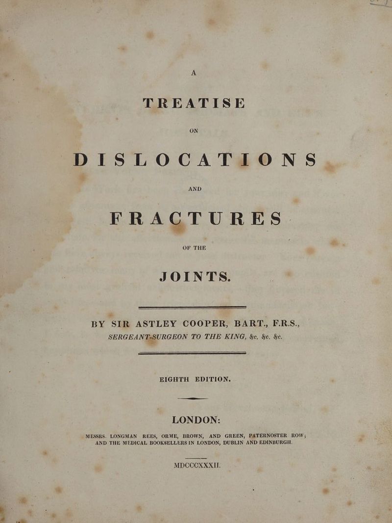 TREATISE DISLOCATIONS FRACTURES JOINTS. BY SIR ASTLEY COOPER, BART., E.RS., SERGEANT-SURGEON TO THE KING, &c. Sc. &c. EIGHTH EDITION. LONDON: MESSRS. LONGMAN REES, ORME, BROWN, AND GREEN, PATERNOSTER ROW; AND THE MEDICAL BOOKSELLERS IN LONDON, DUBLIN AND EDINBURGH. es MDCCCXXXII.