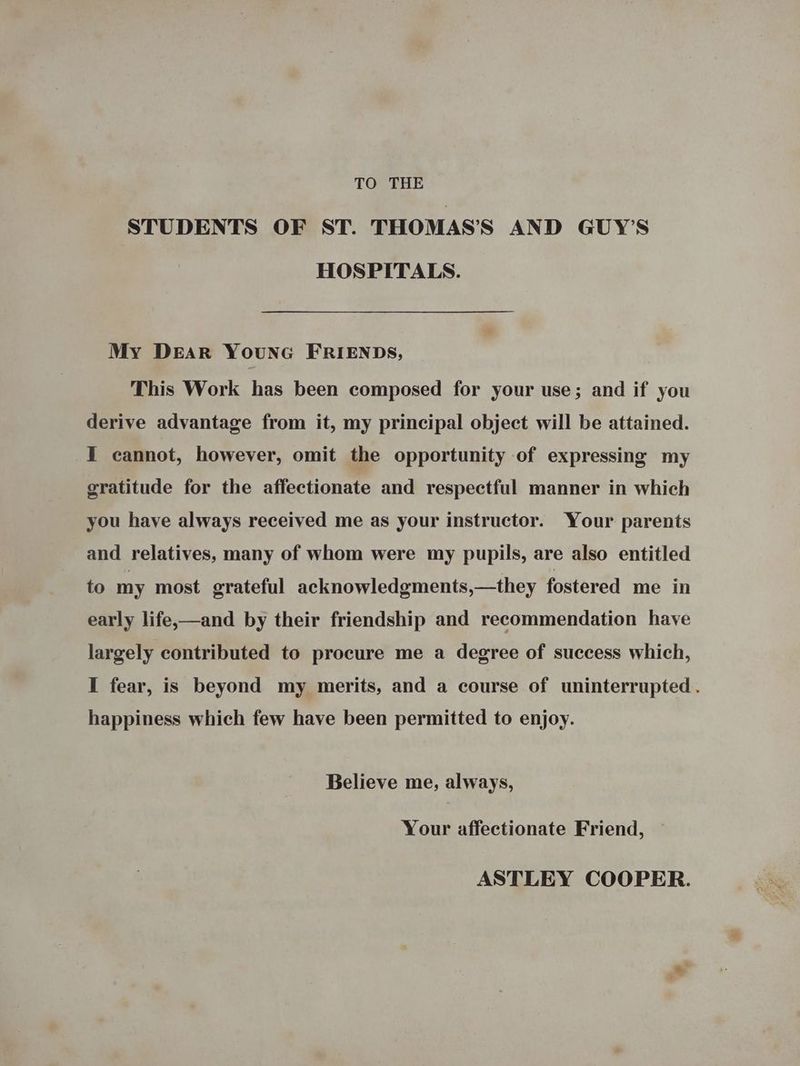 TO THE STUDENTS OF ST. THOMAS’S AND GUY’S HOSPITALS. My DEAR YounG FRIENDS, This Work has been composed for your use; and if you derive advantage from it, my principal object will be attained. I cannot, however, omit the opportunity of expressing my gratitude for the affectionate and respectful manner in which you have always received me as your instructor. Your parents and relatives, many of whom were my pupils, are also entitled to my most grateful acknowledgments,—they fostered me in early life,—and by their friendship and recommendation have largely contributed to procure me a degree of success which, I fear, is beyond my merits, and a course of uninterrupted. happiness which few have been permitted to enjoy. Believe me, always, Your affectionate Friend, — ASTLEY COOPER.