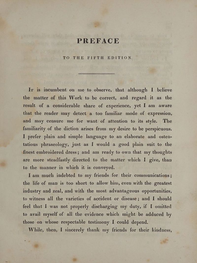 PREFACE TO THE FIFTH EDITION. Ir is incumbent on me to observe, that although I believe the matter of this Work to be correct, and regard it as the result of a considerable share of experience, yet I am aware that the reader may detect a too familiar mode of expression, and may censure me for want of attention to its style. The familiarity of the diction arises from my desire to be perspicuous. I prefer plain and simple language to an elaborate and osten- tatious phraseology, just as I would a good plain suit to the finest embroidered dress; and am ready to own that my thoughts are more steadfastly directed to the matter which I give, than to the manner in which it is conveyed. Iam much indebted to my friends for their communications ; the life of man is too short to allow him, even with the greatest industry and zeal, and with the most advantageous opportunities, to witness all the varieties of accident or disease; and I should feel that I was not properly discharging my duty, if I omitted to avail myself of all the evidence which might be adduced by those on whose respectable testimony I could depend. While, then, I sincerely thank my friends for their kindness, a