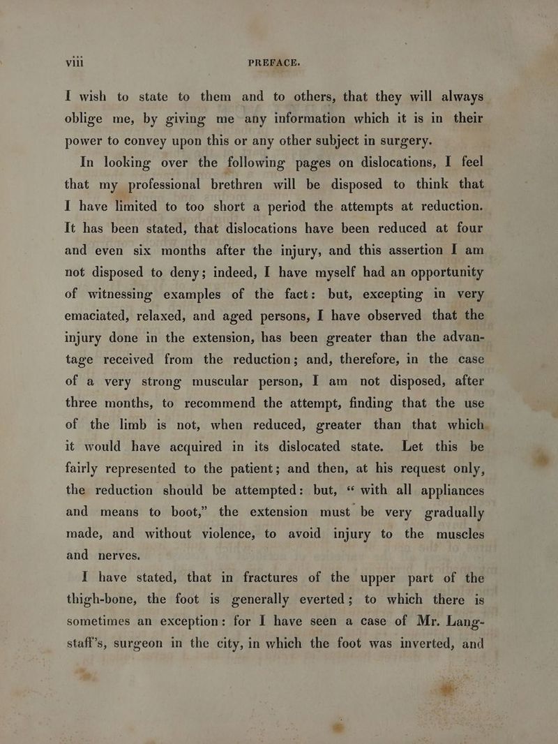 I wish to state to them and to others, that they will always. oblige me, by giving me any information which it is in their power to convey upon this or any other subject in surgery. In looking over the following pages on dislocations, I feel that my professional brethren will be disposed to think that I have limited to too short a period the attempts at reduction. It has been stated, that dislocations have been reduced at four and even six months after the injury, and this assertion I am not disposed to deny; indeed, I have myself had an opportunity of witnessing examples of the fact: but, excepting in very emaciated, relaxed, and aged persons, I have observed that the injury done in the extension, has been greater than the advan- tage received from the reduction; and, therefore, in the case of a very strong muscular person, I am not disposed, after three months, to recommend the attempt, finding that the use of the limb is not, when reduced, greater than that which. it would have acquired in its dislocated state. Let this be fairly represented to the patient; and then, at his request only, the reduction should be attempted: but, * with all appliances and means to boot,” the extension must be very gradually made, and without violence, to avoid injury to the muscles and nerves. I have stated, that in fractures of the upper part of the thigh-bone, the foot is generally everted; to which there is sometimes an exception: for I have seen a case of Mr. Lang- staff’s, surgeon in the city, in which the foot was inverted, and *