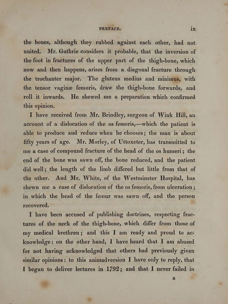 the bones, although they rubbed against each other, had not united. Mr. Guthrie considers it probable, that the inversion of the foot in fractures of the upper part of the thigh-bone, which - now and then happens, arises from a diagonal fracture through the trochanter major. The gluteus medius and minimus, with the tensor vagine femoris, draw the thigh-bone forwards, and roll it inwards. He shewed me a preparation which confirmed this opinion. I have received from Mr. Brindley, surgeon of Wink Hill, an account of a dislocation of the os femoris,—which the patient is able to produce and reduce when he chooses; the man is about fifty years of age. Mr. Morley, of Uttoxeter, has transmitted to me a case of compound fracture of the head of the os humeri; the end of the bone was sawn off, the bone reduced, and the patient did well; the length of the limb differed but little from that of the other. And Mr. White, of the Westminster Hospital, has shewn me a Case of dislocation of the os femoris, from ulceration ; in which the head of the femur was sawn off, and the person recovered. — | I have been accused of publishing doctrines, respecting frac- tures of the neck of the thigh-bone, which differ from those of my medical brethren; and this I am ready and proud to ac- knowledge: on the other hand, I have heard that I am abused for not having acknowledged that others had previously given similar opinions: to this animadyersion I have only to reply, that I began to deliver lectures in 1792; and that I never failed in B