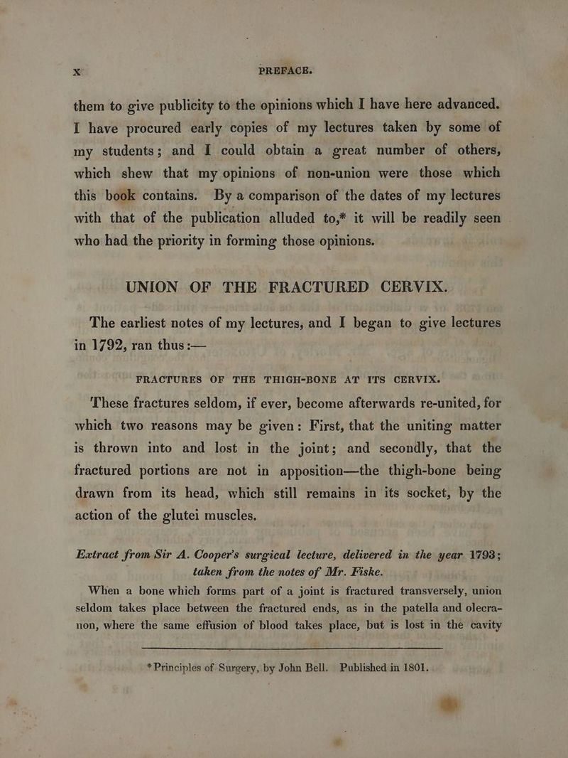 them to give publicity to the opinions which I have here advanced. I have procured early copies of my lectures taken by some of my students; and I could obtain a great number of others, which shew that my opinions of non-union were those which this book contains. By a comparison of the dates of my lectures with that of the publication alluded to,* it will be readily seen who had the priority in forming those opinions. UNION OF THE FRACTURED CERVIX. The earliest notes of my lectures, and I began to give lectures in 1792, ran thus :— FRACTURES OF THE THIGH-BONE AT ITS CERVIX. These fractures seldom, if ever, become afterwards re-united, for — which two reasons may be given: First, that the uniting matter is thrown into and lost in the joint; and secondly, that the fractured portions are not in apposition—the thigh-bone being drawn from its head, which still remains in its socket, by the action of the glutei muscles. Extract from Sir A. Cooper’s surgical lecture, delivered in the went 1793 ; taken from the notes of Mr. Fiske. When a bone which forms part of a joint is fractured transversely, union seldom takes place between the fractured ends, as in the patella and olecra- non, where the same effusion of blood takes place, but is lost in the cavity *Principles of Surgery, by John Bell. Published in 1801. *