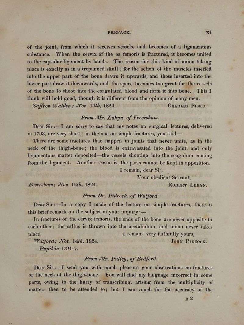 of the joint, from which it receives vessels, and becomes of a ligamentous substance. When the cervix of the os femoris is fractured, it becomes united to the capsular ligament by bands. The reason for this kind of union taking place is exactly as in a trepanned skull; for the action of the muscles inserted into the upper part of the bone draws it upwards, and those inserted into the lower part draw it downwards, and the space becomes too great for the vessels of the bone to shoot into the coagulated blood and form it into bone. This I think will hold good, though it is different from the opinion of many men. Saffron Walden; Nov. 14th, 1824. CHARLES FISKE. From Mr. Lukyn, of Feversham. Dear Sir :—I am sorry to say that my notes on surgical lectures, delivered in 1'793, are very short; in the one on simple fractures, you said— There are some fractures that happen in joints that never unite, as in the neck of the thigh-bone; the blood is extravasated into the joint, and only ligamentous matter deposited—the vessels shooting into the coagulum coming from the ligament. Another reason is, the parts cannot be kept in apposition. I remain, dear Sir, _ Your obedient Servant, Feversham; Nov. 12th, 1824. RospertT Lukyn. From Dr. Pidcock, of Watford. Dear Sir:—In a copy I made of the lecture on simple fractures, there is this brief remark on the subject of your inquiry :— In fractures of the cervix femoris, the ends of the bone are never opposite to each other; the callus is thrown into the acetabulum, and union never takes place. I remain, very faithfully yours, Watford; Nov. 14th, 1824. JouHn Prpcock. Pupil in 1794-5. From Mr, Pulley, of Bedford. Dear Sir:—I send you with much pleasure your observations on fractures of the neck of the thigh-bone. You will find my language incorrect in some parts, owing to the hurry of transcribing, arising from the multiplicity of matters then to be attended to; but I can vouch for the accuracy of the B2 ®