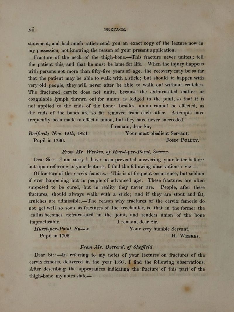 statement, and had much rather send you'an exact copy of the lecture now in my possession, not knowing the reason of your present application. Fracture of the neck of the thigh-bone.—This fracture never unites ; tell the patient this, and that he must be lame for life. When the injury happens with persons not more than fifty-five years of age, the recovery may be so far that the patient may be able to walk with a stick; but should it happen with very old people, they will never after be able to walk out without crutches. The fractured cervix does not unite, because the extravasated ‘matter, or coagulable lymph thrown out for union, is lodged in the joint, so that it is not applied to the ends of the bone; besides, union cannot be effected, as the ends of the bones are so far removed from each other. Attempts have frequently been made to effect a union, but they have never succeeded. I remain, dear Sir, Bedford; Nov. 12th, 1824. — Your most obedient Servant, Pupil in 1796. JoHN POLLey. From Mr. Weekes, of Hurst-per-Point, Sussex. Dear Sir:—I am sorry | have been prevented answering your letter before : but upon referring to your lectures, I find the following observations : viz.— Of fracture of the cervix femoris.—This is of frequent occurrence, but seldom if ever happening but in people of advanced age. These fractures are often supposed to be cured, but in reality they never are. People, after these fractures, should always walk with a stick; and if they are stout and fat, crutches are admissible.-—The reason why fractures of the cervix femoris do not get well so soon as fractures of the trochanter, is, that in the former the callus becomes extravasated in the joimt, and renders union of the bone impracticable. I remain, dear Sir, Hurst-per-Point, Sussex. | Your very humble Servant, Pupil in 1796. H. WEEKEs. From Mr. Overend, of Sheffield. — Dear Sir:—In referring to my notes of your lectures on fractures of the cervix femoris, delivered in the year 1797, I find the following observations. After describing the appearances indicating the fracture of this part of the thigh-bone, my notes state— |