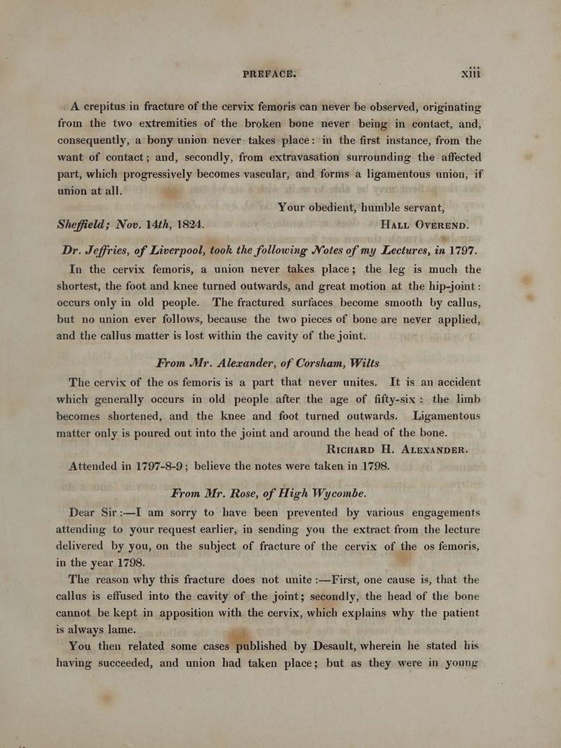 _ A crepitus in fracture of the cervix femoris can never be observed, originating from the two extremities of the broken bone never being in contact, and, consequently, a bony union never takes place: in the first instance, from the want of contact; and, secondly, from extravasation surrounding the affected part, which progressively becomes vascular, and forms a ligamentous union, if union at all. Your obedient, humble servant, Sheffield; Nov. 14th, 1824. Hatt OvEREND. Dr. Jeffries, of Liverpool, took the following Notes of my Lectures, in 1797. In the cervix femoris, a union never takes place; the leg is much the shortest, the foot and knee turned outwards, and great motion at the hip-joint : occurs only in old people. The fractured surfaces become smooth by callus, but no union ever follows, because the two pieces of bone are never applied, and the callus matter is lost within the cavity of the joint. From Mr. Alexander, of Corsham, Wilts. The cervix of the os femoris is a part that never unites. It is an accident which generally occurs in old people after the age of fifty-six: the limb becomes shortened, and the knee and foot turned outwards. Ligamentous matter only is poured out into the joint and around the head of the bone. Ricnuarp H. ALEXANDER. Attended in 1797-8-9; believe the notes were taken in 1798. From Mr. Rose, of High Wycombe. Dear Sir:—I am sorry to have been prevented by various engagements attending to your request earlier, in sending you the extract from the lecture delivered by you, on the subject of fracture of the cervix of the os femoris, in the year 1798. 7 The reason why this fracture does not unite :—First, one cause is, that the callus is effused into the cavity of the joint; secondly, the head of the bone cannot be kept in apposition with. the cervix, which explains why the patient is always lame. | , You then related some cased blishied by Desault, wherein he stated his having succeeded, and union had taken place; but as they were in young