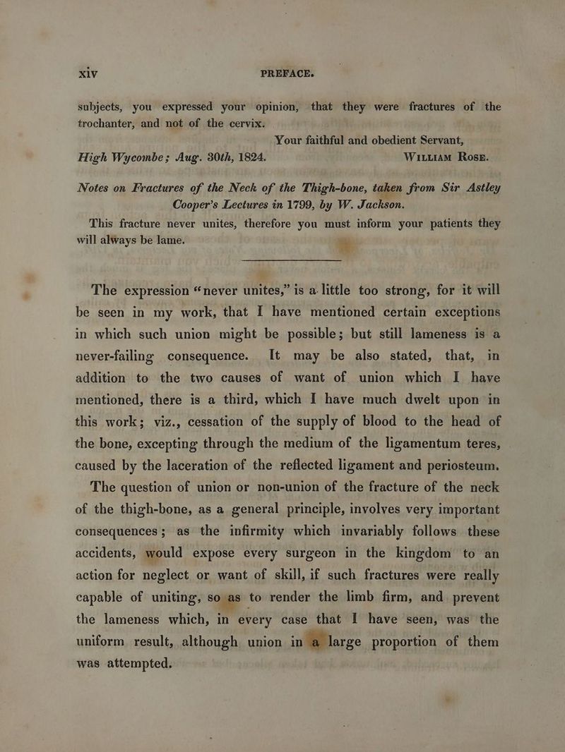 subjects, you expressed your opinion, that they were fractures of the trochanter, and not of the cervix. Your faithful and obedient Servant, High Wycombe; Aug. 30th, 1824. WI LutaAM Rose. Notes on Fractures of the Neck of the Thigh-bone, taken from Sir Astley Cooper’s Lectures in 1799, by W. Jackson. This fracture never unites, therefore you must inform your patients they will always be lame. a The expression “never unites,” is a little too strong, for it will be seen in my work, that I have mentioned certain exceptions in which such union might be possible; but still lameness is a never-failing consequence. [It may be also stated, that, in addition to the two causes of want of union which I have mentioned, there is a third, which I have much dwelt upon in this work; viz., cessation of the supply of blood to the head of the bone, excepting through the medium of the ligamentum teres, caused by the laceration of the reflected ligament and periosteum. The question of union or non-union of the fracture of the neck of the thigh-bone, as a general principle, involves very important consequences; as the infirmity which invariably follows these accidents, would expose every surgeon in the kingdom to an action for neglect or want of skill, if such fractures were really capable of uniting, so as to render the limb firm, and_ prevent the lameness which, in every case that I have seen, was the uniform result, although union in a large proportion of them was attempted. :