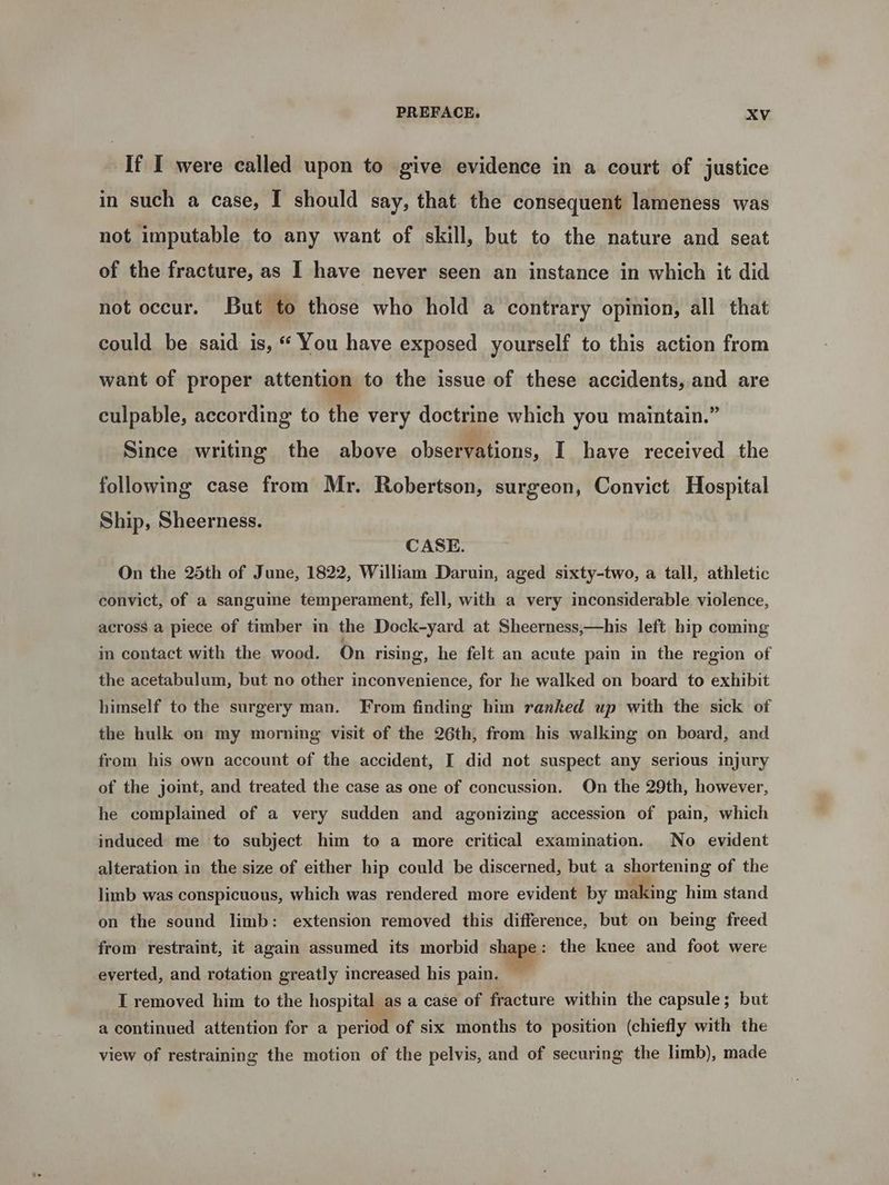If I were called upon to give evidence in a court of justice in such a case, I should say, that. the consequent lameness was not imputable to any want of skill, but to the nature and seat of the fracture, as I have never seen an instance in which it did not occur. But to those who hold a contrary opinion, all that could be said is, “ You have exposed yourself to this action from want of proper attention to the issue of these accidents, and are culpable, according to the very doctrine which you maintain.” Since writing the above observations, I have received the following case from Mr. Robertson, surgeon, Convict Hospital Ship, Sheerness. CASE. On the 25th of June, 1822, William Daruin, aged sixty-two, a tall, athletic convict, of a sanguine temperament, fell, with a very inconsiderable violence, across a piece of timber in the Dock-yard at Sheerness,—his left hip coming in contact with the wood. On rising, he felt an acute pain in the region of the acetabulum, but no other inconvenience, for he walked on board to exhibit himself to the surgery man. From finding him ranked up with the sick of the hulk on my morning visit of the 26th, from his walking on board, and from his own account of the accident, I did not suspect any serious injury of the joint, and treated the case as one of concussion. On the 29th, however, he complained of a very sudden and agonizing accession of pain, which induced me to subject him to a more critical examination. No evident alteration in the size of either hip could be discerned, but a shortening of the limb was conspicuous, which was rendered more evident by making him stand on the sound limb: extension removed this difference, but on being freed from restraint, it again assumed its morbid shape: the knee and foot were everted, and rotation greatly increased his pain. I removed him to the hospital as a case of fracture within the capsule; but a continued attention for a period of six months to position (chiefly with the view of restraining the motion of the pelvis, and of securing the limb), made