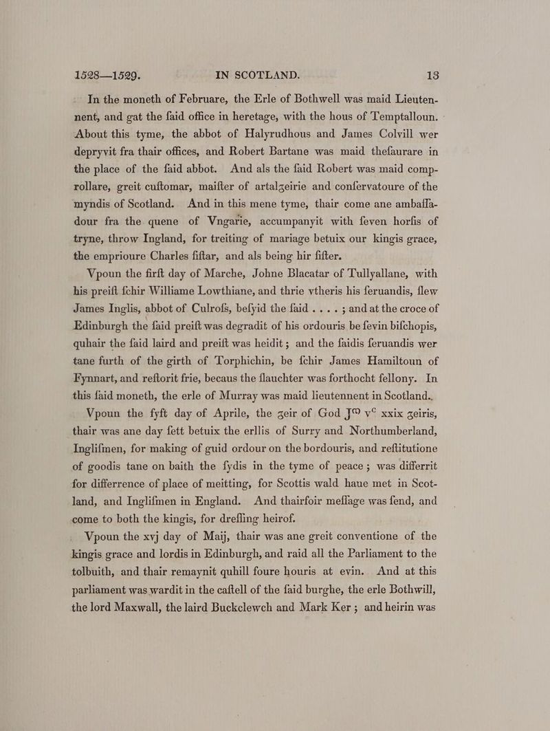 In the moneth of Februare, the Erle of Bothwell was maid Lieuten- nent, and gat the faid office in heretage, with the hous of Temptalloun. About this tyme, the abbot of Halyrudhous and James Colvill wer depryvit fra thair offices, and Robert Bartane was maid thefaurare in the place of the faid abbot. And als the faid Robert was maid comp- rollare, greit cuftomar, maifter of artalgeirie and confervatoure of the myndis of Scotland. And in this mene tyme, thair come ane ambaila- dour fra the quene of Vngarie, accumpanyit with feven horfis of tryne, throw Ingland, for treiting of mariage betuix our kingis grace, the emprioure Charles fiftar, and als being hir fifter. Vpoun the firft day of Marche, Johne Blacatar of Tullyallane, with his preift {chir Williame Lowthiane, and thrie vtheris his feruandis, flew James Inglis, abbot of Culrofs, befyid the faid .... ; and at the croce of Edinburgh the faid preift was degradit of his ordouris be fevin bifchopis, quhair the faid laird and preift was heidit ; and the faidis feruandis wer tane furth of the girth of Torphichin, be fchir James Hamiltoun of Fynnart, and reftorit frie, becaus the flauchter was forthocht fellony. In this faid moneth, the erle of Murray was maid lieutennent in Scotland. Vpoun the fyft day of Aprile, the geir of God J™ v° xxix geiris, thair was ane day fett betuix the erllis of Surry and Northumberland, Inglifmen, for making of guid ordour on the bordouris, and reftitutione of goodis tane on baith the fydis in the tyme of peace ; was differrit for differrence of place of meitting, for Scottis wald haue met in Scot- land, and Inglifmen in England. And thairfoir meflage was fend, and come to both the kingis, for drefling heirof. Vpoun the xvj day of Maij, thair was ane greit conventione of the kingis grace and lordis in Edinburgh, and raid all the Parliament to the tolbuith, and thair remaynit quhill foure houris at evin. And at this parliament was wardit in the caftell of the faid burghe, the erle Bothwill, the lord Maxwall, the laird Buckclewch and Mark Ker ; and heirin was