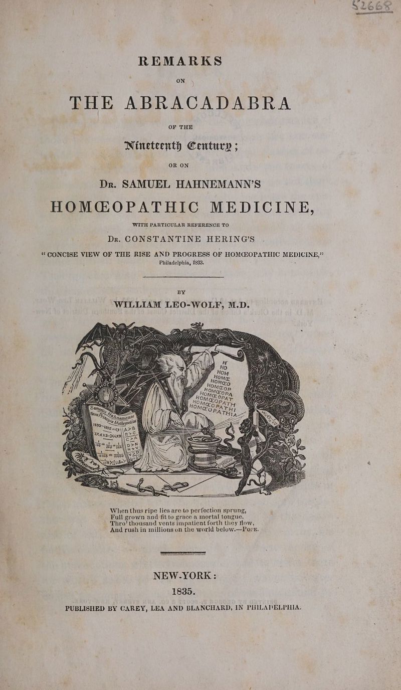 REMARKS ON THE ABRACADABRA OF THE Nineteenth Century ; OR ON Dr. SAMUEL HAHNEMANN’S HOMGOPATHIC MEDICINE, WITH PARTICULAR REFERENCE TO Dr. CONSTANTINE HERING’S ‘ CONCISE VIEW OF THE RISE AND PROGRESS OF HOMGOPATHIC MEDICINE,” Philadelphia, 1833. BY WILLIAM LEO-WOLF, M.D. pon \ | tea 0 W106 = T000 \\Y =< Sea hige/) Ss 7) Ki a oe ‘ When thus ripe lies are to perfection sprung, Full grown and fit to grace a mortal tongue, Thro’ thousand vents impatient forth they flow, And rush in millions on the world below.—Poret. NEW-YORK : 1835. PUBLISHED BY CAREY, LEA AND BLANCHARD, IN PHILADELPHIA.