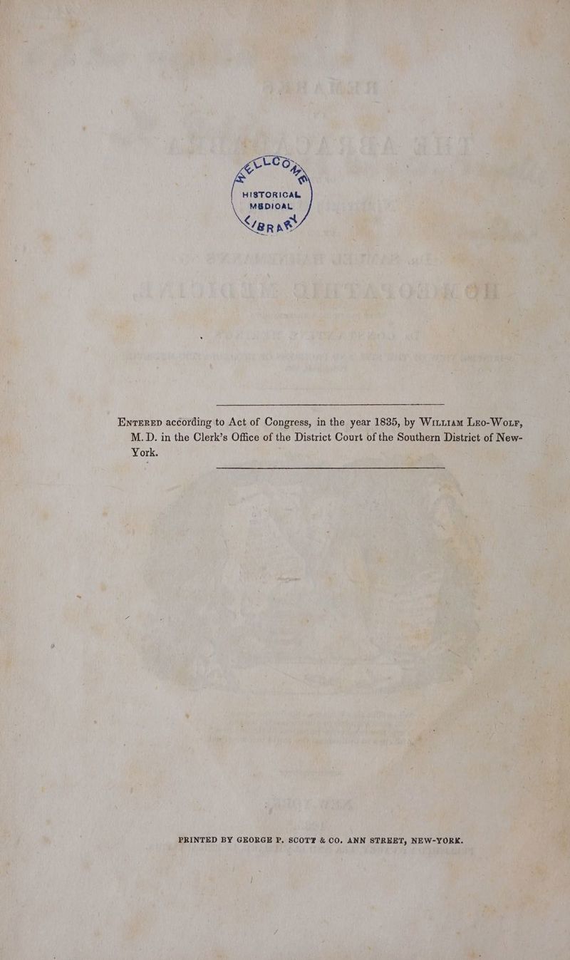 rane a HISTORICAL MBDIOAL arnt ENTERED according to Act of Congress, in the year 1835, by Witu1am Lro-Wotr, M.D. in the Clerk’s Office of the District Court of the Southern District of New- York. PRINTED BY GEORGE P. SCOT &amp; CO. ANN STREET, NEW-YORK.
