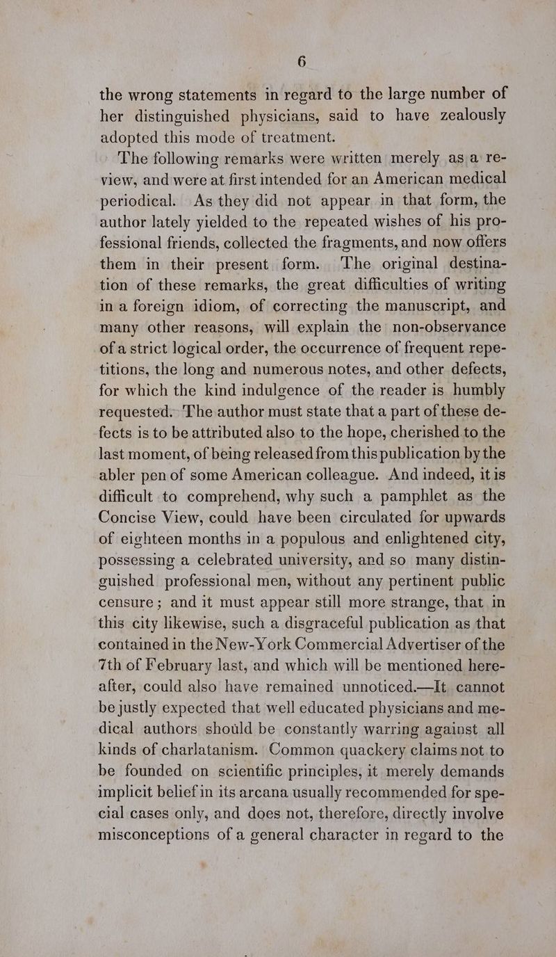 the wrong statements in regard to the large number of her distinguished physicians, said to have zealously adopted this mode of treatment. | The following remarks were written merely as a re- view, and were at first intended for an American medical periodical. As they did not appear in that form, the author lately yielded to the repeated wishes of his pro- fessional friends, collected the fragments, and now offers them in their present form. ‘The original destina- tion of these remarks, the great difficulties of writing in a foreign idiom, of correcting the manuscript, and many other reasons, will explain the non-observance of a strict logical order, the occurrence of frequent repe- titions, the long and numerous notes, and other defects, for which the kind indulgence of the reader is humbly requested. The author must state that a part of these de- fects is to be attributed also to the hope, cherished to the last moment, of being released from this publication by the abler pen of some American colleague. And indeed, it is difficult to comprehend, why such a pamphlet as the Concise View, could have been circulated for upwards of eighteen months in a populous and enlightened city, possessing a celebrated university, and so many distin- guished professional men, without any pertinent public censure; and it must appear still more strange, that in this city likewise, such a disgraceful publication as that contained in the New-York Commercial Advertiser of the 7th of February last, and which will be mentioned here- after, could also have remained unnoticed.—It cannot be justly expected that well educated physicians and me- dical authors should be constantly warring against all kinds of charlatanism. Common quackery claims not. to be founded on scientific principles, it merely demands implicit belief in its arcana usually recommended for spe- cial cases only, and does not, therefore, directly involve misconceptions of a general character in regard to the